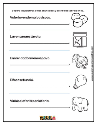 www.materialparamaestros.com
Separa las palabras de los enunciados y escríbelos sobre la línea.
Valeriavendemalvaviscos.
_____________________________________.
Laventanaestárota.
_____________________________________.
Ennavidadcomemospavo.
_____________________________________.
Elfocosefundió.
_____________________________________.
Vimoselefantesenlaferia.
_____________________________________.
 