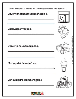 www.materialparamaestros.com
Separa las palabras de los enunciados y escríbelos sobre la línea.
Laventanatienemuchoscristales.
_____________________________________.
Lasuvassonverdes.
_____________________________________.
Danieltieneunamariposa.
_____________________________________.
Mariapidiónievedefresa.
_____________________________________.
Ennavidadrecibimosregalos.
_____________________________________.
 