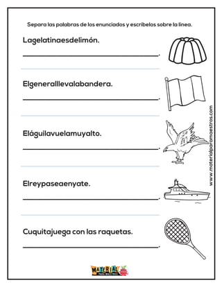 www.materialparamaestros.com
Separa las palabras de los enunciados y escríbelos sobre la línea.
Lagelatinaesdelimón.
_____________________________________.
Elgeneralllevalabandera.
_____________________________________.
Eláguilavuelamuyalto.
_____________________________________.
Elreypaseaenyate.
_____________________________________.
Cuquitajuega con las raquetas.
_____________________________________.
 