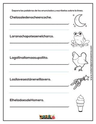 www.materialparamaestros.com
Separa las palabras de los enunciados y escríbelos sobre la línea.
Chelasaledenocheencoche.
_____________________________________.
Laranachapoteaenelcharco.
_____________________________________.
Lagallinallamaasupollito.
_____________________________________.
Lasllavesestánenelllavero.
_____________________________________.
ElheladoesdeHomero.
_____________________________________.
 