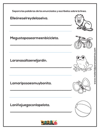 www.materialparamaestros.com
Separa las palabras de los enunciados y escríbelos sobre la línea.
Elleóneselreydelaselva.
_____________________________________.
Megustapasearmeenbicicleta.
_____________________________________.
Laranasaltaeneljardín.
_____________________________________.
Lamariposaesmuybonita.
_____________________________________.
Laniñajuegaconlapelota.
_____________________________________.
 