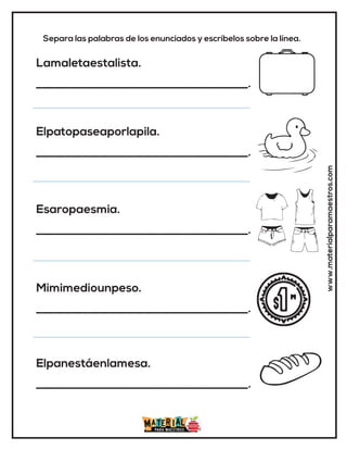 www.materialparamaestros.com
Separa las palabras de los enunciados y escríbelos sobre la línea.
Lamaletaestalista.
_____________________________________.
Elpatopaseaporlapila.
_____________________________________.
Esaropaesmia.
_____________________________________.
Mimimediounpeso.
_____________________________________.
Elpanestáenlamesa.
_____________________________________.
 