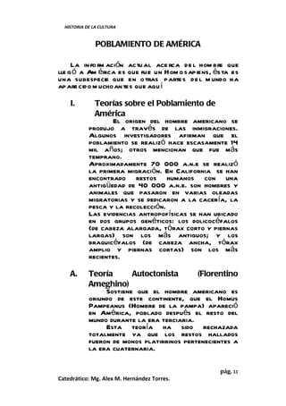 HISTORIA DE LA CULTURA


               POBLAMIENTO DE AMÉRICA

     La in fo rm ación actu al ace rca de l hom bre que
lle g ó a Am érica es que fue un Hom o sapiens, és ta es
una subespecie que en o tras parte s de l m undo ha
apare cido m ucho an tes que aquí

    I.        Teorías sobre el Poblamiento de
              América
                   El origen del hombre americano se
            produjo a través de las inmigraciones.
            Algunos investigadores afirman que el
            poblamiento se realizó hace escasamente 14
            mil años; otros mencionan que fue más
            temprano.
            Aproximadamente 70 000 a.n.e se realizó
            la primera migración. En California se han
            encontrado restos humanos con una
            antigüedad de 40 000 a.n.e. son hombres y
            animales que pasaron en varias oleadas
            migratorias y se dedicaron a la cacería, la
            pesca y la recolección.
            Las evidencias antropofísicas se han ubicado
            en dos grupos genéticos: los dolicocéfalos
            (de cabeza alargada, tórax corto y piernas
            largas) son los más antiguos; y los
            braquicéfalos (de cabeza ancha, tórax
            amplio y piernas cortas) son los más
            recientes.

    A.      Teoría       Autoctonista       (Florentino
            Ameghino)
                 Sostiene que el hombre americano es
            oriundo de este continente, que el Homus
            Pampeanus (Hombre de la pampa) apareció
            en América, poblado después el resto del
            mundo durante la era terciaria.
                 Esta teoría ha sido rechazada
            totalmente ya que los restos hallados
            fueron de monos platirrinos pertenecientes a
            la era cuaternaria.

                                                  pág. 11
Catedrático: Mg. Alex M. Hernández Torres.
 