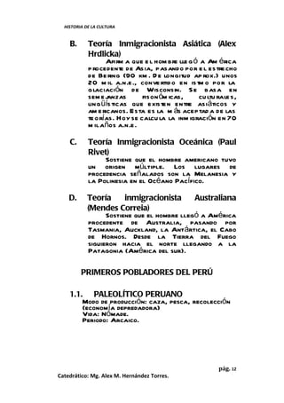 HISTORIA DE LA CULTURA


    B.      Teoría Inmigracionista Asiática (Alex
            Hrdlicka)
                   Afirm a que e l hom bre lle g ó a Am érica
            p rocedent de Asia, pasando por e l estre cho
                        e
            de Be ring (90 km . D e longitud ap rox.) unos
            20 m il a.n.e ., conve rtid o en is tm o por la
            glaciación de Wisconsin. S e basa en
            sem e j anzas      fison óm icas,     cu ltu rale s,
            ling üís ticas que existen entre asiáticos y
            am e ricanos. Esta es la m ás aceptad a de las
            te o rías. Hoy se calcu la la inm igración en 70
            m il años a.n.e .

    C.      Teoría Inmigracionista Oceánica (Paul
            Rivet)
                 Sostiene que el hombre americano tuvo
            un origen múltiple. Los lugares de
            procedencia señalados son la Melanesia y
            la Polinesia en el Océano Pacífico.

    D.      Teoría      inmigracionista      Australiana
            (Mendes Correia)
                  Sostiene que el hombre llegó a América
            procedente de Australia, pasando por
            Tasmania, Auckland, la Antártica, el Cabo
            de Hornos. Desde la Tierra del Fuego
            siguieron hacia el norte llegando a la
            Patagonia (América del sur).

         PRIMEROS POBLADORES DEL PERÚ

    1.1. PALEOLÍTICO PERUANO
        Modo de producción: caza, pesca, recolección
        (economía depredadora)
        Vida: Nómade.
        Periodo: Arcaico.




                                                         pág. 12
Catedrático: Mg. Alex M. Hernández Torres.
 