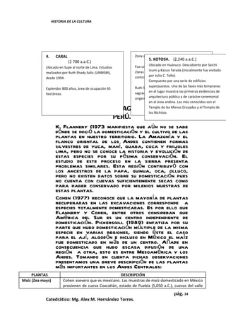 HISTORIA DE LA CULTURA




            4.      CARAL                                      Zona arqueológica: 17 pirámides
                                                                        5. KOTOSH. (2,240 a.a.C.)
                            (2 700 a.a.C.)
            Ubicado en Supe al norte de Lima. Estudios         Fue un área de confluencia cultural. Presenta Seichi
                                                                         Ubicado en Huánuco. Descubierto por

            realizados por Ruth Shady Solis (UNMSM),           claras evidenciasKazuo Terada (inicialmente fue visitado
                                                                         Izumi y de jerarquización social y de

            desde 1994.                                        control estatal. C. Tello).
                                                                         por Julio
                                                                         Compuesto por una serie de edificios

            Esplendor 800 años, área de ocupación 65           Ruth Shady la consideraUna dela ciudad más tempranas
                                                                         superpuestos. como las fases

            hectáreas.                                         sagrada másel lugar muestra las primerasel
                                                                         en antigua de América y como evidencias de
                                                               origen dearquitectura pública y de carácter ceremonial
                                                                          la civilización andina.
                                                                         en el área andina. Los más conocidos son el
                      SURGIMIENTO DE LA AGRICULTURA EN EL                Templo de las Manos Cruzadas y el Templo de
                                                                         los Nichitos
                                           PERÚ.
                    K. Flannery (1973 manifiesta que aún no se sabe
                    dónde se inició la domesticación y el cultivo de las
                    plantas en nuestro territorio. La Amazonía y el
                    flanco oriental de los Andes contienen formas
                    silvestres de yuca, maní, guaba, coca y friijoles
                    lima, pero no se conoce la historia y evolución de
                    estas especies por su pésima conservación. El
                    estudio de este proceso en la sierra presenta
                    problemas similares. Esta región contribuyó con
                    los ancestros de la papa, quinua, oca, olluco,
                    pero no existen datos sobre su domesticación pues
                    no cuenta con cuevas suficientemente secas como
                    para haber conservado por milenios muestras de
                    estas plantas.
                    Cohen (1977) reconoce que la mayoría de plantas
                    recuperadas en las excavaciones corresponde a
                    especies totalmente domesticadas. Es por ello que
                    Flannery y Cohen, entre otros consideran que
                    América del Sur es un centro independiente de
                    domesticación. Pickersgill (1989) enfatiza por su
                    parte que hubo domesticación múltiple de la misma
                    especie en varias regiones, siendo éste el caso
                    para el ají, algodón e incluso en México el maíz
                    fue domesticado en más de un centro. Añade en
                    consecuencia que hubo escasa difusión de una
                    región a otra, esto es entre Mesoamérica y los
                    Andes. Tomando en cuenta dichas observaciones
                    presentamos una breve descripción de las plantas
                    más importantes en los Andes Centrales:
     PLANTAS                                           DESCRIPCIÓN
Maíz (Zea mays)         Cohen asevera que es mexicano. Las muestras de maíz domesticado en México
                        provienen de cueva Coxcatlán, estado de Puebla (5,050 a.C.), cuevas del valle
                                                                                        pág. 14
            Catedrático: Mg. Alex M. Hernández Torres.
 