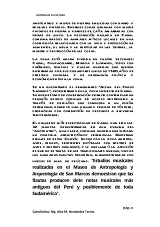 HISTORIA DE LA CULTURA


an fite atros y m uros de pied ras enlucid as con barro y
re lie ves pintad os. Enor es zonas u rbanas con m uros
                          m
pintad os de pied ra o paredes de caña am arrad as con
fib ras de ju nco. La decoración hallad a en C aral
com bina rasgos de anim al m íticos locale s en una
                             es
cosm ol ía re lacionad a con la vid a y p roducción de
         og
alim entos, e l agua y la fe rtilid ad de las tie rras , la
m uerte y destrucción de las cosas.
La zona está ahora d ivid id a en cuatro secciones:
C aral, C hupacigarro , Miraya y Lu riwasi, tod os con
pirám ides, tem pl y p lazas hundidas que fue ron
                    os
ente rrad as por sus poblad ores lue go de 1 500 años de
p res tigio cu ltu ral y de hegem onía polí tica y
econ óm ica en tod a la zona.
S e ha encontrad o e l denom inado “Altar de l Fuego
S agrad o”, desent rrad o en la zona su r-este de C aral.
                   e
S u buen estad o de conse rvación pe r ite contem plar un
                                      m
peque ño edificio circu lar de acceso re s tringido a
través de pe l años que conducen a un fog ón
                  d
ce rem onial donde se han hallad o cenizas de fós fo ro,
p roducidas por com bustión de pescados a e le vad as
tem pe ratu ras.
E l hallazgo m ás espectacu lar de C aral han sido las
32 flau tas desente rrad as en una esquina de l
“an fite atro ”, una p laza circu lar hundida que in te gra
un com pl j arquite ctónico ce rem onial. Muestran
            eo
d ibu j de estilo Chavín (m ono con la boca abie rta,
      os
aves, fe linos, se rpientes bic éfalas con ros tros de
aves y ros tros hum anos), y lo que llam ó la ate nción
es que no se trata de las trad icionales quenas, sino de
las llam ad as flau tas trave rs a, m anufactu rad as con
                           í
huesos de alas de pe lcano. “Estudios musicales
realizados en el Museo de Antropología y
Arqueología de San Marcos demuestran que las
flautas producen siete notas musicales más
antiguos del Perú y posiblemente de toda
Sudamérica”.

                                                    pág. 21
Catedrático: Mg. Alex M. Hernández Torres.
 