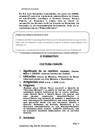 HISTORIA DE LA CULTURA


     E l D r. Luis Guille rm o Lum bre ras, en ju nio de l 2000,
     m anifestó que este yacim iento arqueológico de C aral
     es p re -C havín, coe táneo a Kotosh, Chilca, Huaca
     P rie ta, la G algad a y o tros; por lo tan to la
     aparición de l Estad o está en C havín de Huantar; sin
     em bargo es un descubrim iento im portan te ; pe ro no lo
     considera com o e l “P rim e r Estad o”.

El Quipu más antiguo se descubrió en Caral
     .
A mediados del 2005 la arqueóloga Ruth Shady anunció el descubrimiento de un quipu en Caral.
Según todas las evidencias el quipu corresponde al auge de la famosa Ciudad Sagrada, unos
2500 años a.C.

El quipu que se consideraba más antiguo, data del año 600 de nuestra era. El hallazgo del
      PRIMER HORIZONTE, HORIZONTE TEMPRANO
                  O FORMATIVO

                                 CULTURA CHAVÍN.

     1. Significado de su nombre: CHAUPI: Centro
        Medio y CHAVI: Jaguar (idioma del Caribe.
     2. Ubicación: Valle de Moshna, Provincia de Huari
        (Ancash) entre los ríos Moshna y Huacheqsa.
     3. Antigüedad: 1200 a.n.e. y 300 a.n.e.
     4. Orígenes.
        Aunque Julio César Tello calificó a Chavín de
        “Cultura Matriz”, lo cierto es que mil años antes
        surgieron aldeas agrícolas en la costa central,
        como Sechín Alto y Sechín Bajo los cuales nos
        han dejado complejos arquitectónicos y
        escultóricos con escenas de guerra y muestras de
        una organización burocrática que hace pensar en
        una relación entre las dos culturas: Sechín y
        Chavín. Asimismo, en Kotosh, Huaricoto y La
        Galgada pertenecientes al eje Ancash-Huánuco
        se desarrollaron aldeas, también agrícolas, que
        en conjunto guardan semejanzas con la cultura
        Chavín.
     5. Sociedad.

                                                                              pág. 22
     Catedrático: Mg. Alex M. Hernández Torres.
 