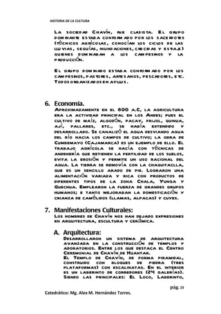 HISTORIA DE LA CULTURA


    La sociedad C havín, fue clasis ta. E l grupo
    dom inante estaba confo rm ado por los sace rdotes
    (técnicos agríco las , conocían los ciclos de las
    llu vias , sequ ías, inund aciones, cre cid as y estiaj )
                                                           e
    quienes dom inaban a los cam pesinos y la
    p roducción.
    E l grupo dom inado estaba confo rm ado por los
    cam pesinos, pas to res, arte sanos, pescadores, e tc.
    Todos organizados en ayllu s .


6. Economía.
   Aproximadamente en el 800 a.C, la agricultura
   era la actividad principal en los Andes; pues el
   cultivo de maíz, algodón, pacay, frijol, quinua,
   ají, pallares, etc., se había extendido y
   desarrollado. Se canalizó el agua desviando agua
   del río hacia los campos de cultivo; la obra de
   Cumbemayo (Cajamarca) es un ejemplo de ello. El
   trabajo agrícola se hacía con técnicas de
   andenería que retienen la fertilidad de los suelos,
   evita la erosión y permite un uso racional del
   agua. La tierra se removía con la chaquitaclla,
   que es un sencillo arado de pie. Lograron una
   alimentación variada y rica con productos de
   diferentes tipos de la zona Chala, Yunga y
   Quechua. Emplearon la fuerza de grandes grupos
   humanos; e tanto mejoraban la domesticación y
   crianza de camélidos (llamas, alpacas) y cuyes.

7. Manifestaciones Culturales:
   Los hombres de Chavín nos han dejado expresiones
   en arquitectura, escultura y cerámica.
    A. Arquitectura:
       Desarrollaron un sistema de arquitectura
       avanzada en la construcción de templos y
       adoratorios. Entre los que destaca el Centro
       Ceremonial de Chavín de Huantar.
       El Templo de Chavín, de forma piramidal,
       construido con bloques de piedra (tres
       plataformas) con escalinatas. En el interior
       es un laberinto de corredores (24 galerías).
       Siendo las principales: El Loco, Laberinto,
                                                      pág. 23
Catedrático: Mg. Alex M. Hernández Torres.
 