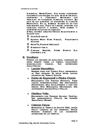 HISTORIA DE LA CULTURA


         S acrificio, Murciélago. S us m uros exte rio res
         decorados con figu ras en alto re lie ve (fe linos,
         se rpientes y c óndores). Ad ornad o con
         trab ajos de escultu ra (cabezas clavas ). En
         una de sus gale rías se encuentra e l Lanz ón
         Monolítico. Es la te rrib le im agen de un d ios
         hum anizado que, ávid o de sangre , m uestra sus
         co l illos filosos y cu rvos, tie ne garras y
             m
         se rpientes en lu gar de cabe llos.
         O tros centros arquite ctónicos re lacionados a
         C havín son:
          S ech ín (C asm a)
          Kuntu r Wasi (S am Pab lo), Pacopam pa
              (C hota)
          Nepe ña, Punkuri (Ancash)
          G aragay (lim a.
          C aballo Mue rto, Ce rro B lanco (La
              Libe rtad ), e tc.
    B. Escultura:
       Fueron los mejores en escultura, lograron un
       gran dominio sobre la piedra, esculpiendo
       maravillosas     figuras.  Son    expresiones
       escultóricas:
        • Lanzón Monolítico.
           Nombre dado por Toribio Polo, representa
           al Dios Jaguar. Se ubica entre cuatro
           galerías del Templo Chavín.
        • Estela de Raymondi o Piedra Chavín.
           Descubierta por Timoteo Espinoza. Tiene
           varias interpretaciones: Ser ornitomorfo
           (Kauffman), Una escalopendra o cien pies
           (Uhle), Dios Wiracocha (Raymondi), Ser
           antromorfo macrocéfalo (Tello).
          •    Obelisco Tello.
               Descubierto por Trinidad Alfaro. Teorías:
               Ser harmafrodita (Tello), Un Caimán
               Amazónico (Rowe).
          •    Cabezas Clavas
               Rodeaban el Templo de Chavín (56), según
               Tello: cabezas de sus enemigos. Según
               Habichi: Cabezas de los sacerdotes
               guardianes de los templos.

                                                     pág. 24
Catedrático: Mg. Alex M. Hernández Torres.
 