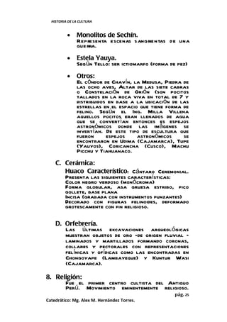 HISTORIA DE LA CULTURA


          •    Monolitos de Sechín.
               Representa escenas sangrientas de una
               gue rra.
          •    Estela Yauya.
               Según Tello: ser ictiomarfo (forma de pez)
          •    Otros:
               El cóndor de Chavín, la Medusa, Piedra de
               las ocho aves, Altar de las siete cabras
               o Constelación de Orión (son pocitos
               tallados en la roca viva en total de 7 y
               distribuidos en base a la ubicación de las
               estrellas en el espacio que tiene forma de
               felino. Según el Ing. Milla Villena
               aquellos pocitos eran llenados de agua
               que se convertían entonces es espejos
               astronómicos donde las imágenes se
               invertían. De este tipo de escultura que
               fueron      espejos    astronómicos     se
               encontraron en Udima (Cajamarca), Tupe
               (Yauyos), Coricancha (Cusco), Machu
               Picchu y Tiahuanaco.
    C. Cerámica:
       Huaco Característico: Cántaro Ceremonial.
       Presenta las siguientes características:
       Color negro verdoso (monócroma)
       Forma globular, asa gruesa estribo, pico
       gollete, base plana
       Incisa (grabada con instrumentos punzantes)
       Decorado con figuras felinoides, deformado
       grotescamente con fin religioso.

    D. Orfebrería.
       Las últimas excavaciones arqueológicas
       muestran objetos de oro -de origen fluvial –
       laminados y martillados formando coronas,
       collares y pectorales con representaciones
       felínicas y ofídicas como las encontradas en
       Chongoyape (Lambayeque) y Kuntur Wasi
       (Cajamarca).

8. Religión:
      Fue el primer centro cultista del Antiguo
      Perú. Movimiento eminentemente religioso.
                                                    pág. 25
Catedrático: Mg. Alex M. Hernández Torres.
 