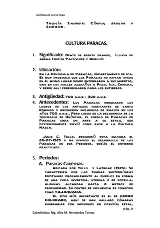 HISTORIA DE LA CULTURA


         Trilog ía S agrad a:         C óndor,   Jaguar    y
         S e rpiente.


                           CULTURA PARACAS.

1. Significado: Gente de frente grande, Lluvia de
    arena (según Yacovleff y Muelle)

2. Ubicación:
   En la Península de Paracas, departamento de Ica.
   Es muy probable que los Paracas no hayan vivido
   en el mismo lugar donde enterraron a sus muertos,
   sino en los valles aledaños a Pisco, Ica, Chincha,
   y desde allí peregrinaron para los entierros.
3. Antigüedad: 700 a.n.e.- 300 a.n.e.
4. Antecedentes: Los Paracas heredaron             los
    logros de los antiguos habitantes de santo
    Domingo y recibieron influencia de Chavín en los
    años 700 a.n.e., Pero luego de la decadencia de la
    teocracia de Huántar, el pueblo de Paracas de
    Paracas crea un arte a su estilo, que
    posteriormente sirvió como base a la Cultura
    Nazca.

      Julio C. Tello, descubrió esta cultura el
    26-07-1925 y ha dividido el desarrollo de los
    Paracas en dos Periodos, según el entierro
    practicado.

5. Períodos:
   A. Paracas Cavernas.
           Ubicada por Tello y Latrhap (1925). Se
      caracteriza por las tumbas subterráneas
      (destinado probablemente al pueblo) en forma
      de una copa invertida, uterina o de botella,
      algunas alcanzan hasta 8 metros de
      profundidad. Su centro de influencia es conocido
      como TAJAHUANA.
           El sitio más importante es el de CERRO
      COLORADO, aquí se han hallado cámaras
      funerarias con individuos en posición fetal,
                                                      pág. 26
Catedrático: Mg. Alex M. Hernández Torres.
 