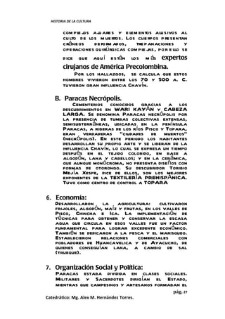 HISTORIA DE LA CULTURA


        com pl j aj are s y e lem entos alusivos al
              e os    u
        cu lto de los m uertos. Los cue rpos p resentan
        cráneos     de form ados,   tre panaciones    y
        ope raciones quirúrgicas com pl j por e llo se
                                       e as,
        d ice que aqu í están los m ás expertos
        cirujanos de América Precolombina.
             Por los hallazgos, se calcula que estos
        hombres vivieron entre los 70 y 500 a. C.
        tuvieron gran influencia Chavín.

    B. Paracas Necrópolis.
           Cementerios conocidos gracias a los
       descubrimientos en WARI KAYÁN y CABEZA
       LARGA. Se denomina Paracas necrópolis por
       la presencia de tumbas colectivas extensas,
       semisubterráneas, ubicadas en la península
       Paracas, a riberas de los ríos Pisco y Topara,
       eran verdaderas “ciudades de muertos”
       (necrópolis). En este periodo los habitantes
       desarrollan su propio arte y se liberan de la
       influencia Chavín, lo cual se expresa un tiempo
       después en el tejido colorido, en base a
       algodón, lana y cabellos; y en la cerámica,
       que aunque monócroma, no presenta diseños con
       formas de otorongo. Su descubridor Toribio
       Mejía Xespe, dice de ellos, son los mejores
       exponentes de la TEXTILERÍA PREHISPÁNICA.
       Tuvo como centro de control a TOPARA

6. Economía:
   Desarrollaron la agricultura: cultivaron
   frijoles, algodón, maíz y frutas, en los valles de
   Pisco, Chincha e Ica. La implementación de
   técnicas para obtener y conservar la escasa
   agua que circula en esos valles fue un factor
   fundamental para lograr excedente económico.
   También se dedicaron a la pesca y el marisqueo.
   Establecieron    relaciones    comerciales    con
   pobladores de Huancavelica y de Ayacucho, de
   quienes conseguían lana, a cambio de sal
   (trueque).

7. Organización Social y Política:
   Paracas estaba dividida en clases sociales.
   Militares y Sacerdotes dirigían el Estado,
   mientras que campesinos y artesanos formaban el
                                                 pág. 27
Catedrático: Mg. Alex M. Hernández Torres.
 
