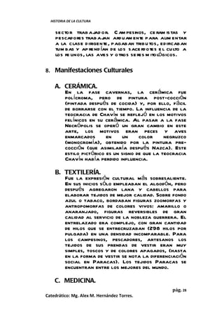 HISTORIA DE LA CULTURA


    sector trab ajad o r. C am pesinos, ce ram istas y
    pescadores trab ajan ard uam ent para alim entar
                                         e
    a la clase d irigente , pagaban tribu tos, edificaban
    tum bas y ap re nd ían de los sace rdotes e l cu lto a
    los fe linos, las aves y o tros se res m ito lógicos.

8. Manifestaciones Culturales

    A. CERÁMICA.
       En la fase cavernas, la cerámica fue
       polícroma, pero de pintura post-cocción
       (pintada después de cocida) y, por ello, fácil
       de borrarse con el tiempo. La influencia de la
       teocracia de Chavín se reflejó en los motivos
       felínicos en su cerámica. Al pasar a la fase
       Necrópolis se operó un gran cambio en este
       arte, los motivos eran peces y aves
       enmarcados       en    un     color     negruzco
       (monocromía), obtenido por la pintura pre-
       cocción (que asimilaría después Nazca). Este
       estilo pictórico es un signo de que la teocracia
       Chavín había perdido influencia.

    B. TEXTILERÍA.
       Fue la expresión cultural más sobresaliente.
       En sus inicios sólo empleaban el algodón, pero
       después agregaron lana y cabellos para
       elaborar tejidos de mejor calidad. Sobre fondo
       azul o tabaco, bordaban figuras zoomorfas y
       antropomorfas de colores vivos: amarillo o
       anaranjado, figuras reversibles de gran
       calidad al servicio de la nobleza guerrera. El
       entrelazado era complejo, con gran cantidad
       de hilos que se entrecruzaban (298 hilos por
       pulgada) en una densidad incomparable. Para
       los campesinos, pescadores, artesanos los
       tejidos de sus prendas de vestir eran muy
       simples, toscos y de colores apagados, (hasta
       en la forma de vestir se nota la diferenciación
       social en Paracas). Los tejidos Paracas se
       encuentran entre los mejores del mundo.

    C. MEDICINA.
                                                    pág. 28
Catedrático: Mg. Alex M. Hernández Torres.
 