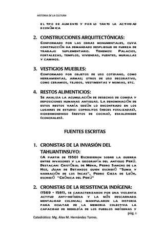 HISTORIA DE LA CULTURA


    e l tipo de alim ento y por lo tan to la activid ad
    econ óm ica

2. CONSTRUCCIONES ARQUITECTÓNICAS:
   Conformado por las obras monumentales, cuya
   construcción ha demandado despliegue de fuerza de
   trabajo suplementario. Tenemos: Palacios,
   fortalezas, templos, viviendas, puentes, murallas
   y caminos.

3. VESTIGIOS MUEBLES:
   Conformado por objetos de uso cotidiano, como
   herramientas, armas; otros de uso decorativo,
   como ceramios, tejidos, vestimentas y momias, etc.

4. RESTOS ALIMENTICIOS:
   Se analiza la acumulación de desechos de comida y
   deposiciones humanas antiguas. La denominación de
   estos restos varía según lo encontrado en los
   lugares de estudio: coprolitos (heces fosilizadas),
   kiokenmondingo (restos de cocina), eskaldinger
   (conchales).


                      FUENTES ESCRITAS

1. CRONISTAS DE LA INVASIÓN DEL
   TAHUANTINSUYO:
   (A partir de 1550) Escribieron sobre la guerra
   entre invasores y la geografía del antiguo Perú.
   Destacan: Cristóbal de Mena, Pedro Sancho de la
   Hoz, Juan de Betanzos quien escribió “Suma y
   narración de los Incas”, Pedro Cieza de León,
   escribió “Crónica del Perú”

2. CRONISTAS DE LA RESISTENCIA INDÍGENA:
   (1569 – 1581), se caracterizaron por una violenta
   actitud anti-indígena y la más descarnada
   mentalidad colonial; manipularon la historia
   para ocultar de la memoria colectiva la
   capacidad de rebeldía de los pueblos indígenas y
                                                  pág. 3
Catedrático: Mg. Alex M. Hernández Torres.
 