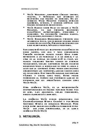 HISTORIA DE LA CULTURA


        Vic ús Negativo: com prende c írcu los sim pl   es,
         vo lu tas , y tri ángu los que apare cen en
         re cipientes con figu ras de anim al En los
                                               es.
         ce ram ios Vic ús Negativo podem os ap re ciar
         gue rre ros, m úsicos, y escenas e róticas con
         figu ras desnudas de am bos sexos.
        Vic ús B lanco sobre Ro j es sim ilar a Vic ús
                                     o:
         Negativo, ya que p resenta re cipientes
         escultó ricos an tropom orfos, fitom orfos y
         zoom orfos. S u decoración com bina b lanco,
         ap licaciones, incisiones y líne as.
        Vic ús Engobados Monocrom os: p resenta una
         aparie ncia tosca, con m anchas oscuras debido
         a de fectos de cocción. P resenta re cipientes con
         base acam panad a, trípodes o pedestales.
    S on caracte rís ticos los re cipientes escultó ricos de
    dobl cue rpo, con asa y tubo com unicador.
          e
    Tam bién destacan huacos dobl (U na parte
                                          es
    re p resenta a un pe rsonaj o a un anim al y la
                                  e
    o tra es la bote lla en donde está e l pico), los
    huacos silbad ores (em iten sonidos de d ive rsas
    tonalid ades), vasijas can tarinas (de j escapar
                                               an
    m el odiosos tonos a m edida que se sirve e l agua o
    lico r que la contiene). O tros tie nen com o m otivos
    ornam entales las se rpientes, lanzan silbidos com o
    los de un ofid io. H ay tam bién algunas que sem e j an
    p á jaros y silban com o tale s. Estas piezas
    pe rte necen al pe ríodo que pod ríam os llam ar de
    espl  endor que los arque ólogos conocen com o
    Vic ús-Vic ús.
    O tra ce rám ica Vic ús, es la re p resentación
    desproporcionad a de figu ras hum anas (nariz pico
    de lo ro , o j abu ltad os, ore jas p rom inentes,
                  os
    b razos alargad os) o anim al
                                es.
    La ce rám ica Vic ús estuvo in fluenciad a por
    Chavin / upisnique (E tapa Chavín) y por Moche
             C
    tem prano (E tapa de influencia Mochica). Pe ro
    existe entre am bas una ce rám ica pu ram ente estilo
    Vic ús que para d ife renciarla, se la llam a
    ce rám ica Vic ús-Vic ús

3. METALURGÍA.

                                                     pág. 30
Catedrático: Mg. Alex M. Hernández Torres.
 