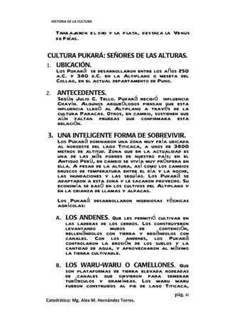 HISTORIA DE LA CULTURA


       Trabajaron e l oro y la p lata, destaca la Venus
       de F rías.

CULTURA PUKARÁ: SEÑORES DE LAS ALTURAS.
1. UBICACIÓN.
   Los Pukará se desarrollaron entre los años 250
   a.C. y 380 d.C. en la Altiplano o meseta del
   Collao, en el actual departamento de Puno.
2.      ANTECEDENTES.
        Según Julio C. Tello. Pukará recibió influencia
        Chavín. Algunos arqueólogos piensan que esta
        influencia llegó al Altiplano a través de la
        cultura Paracas. Otros, en cambio, sostienen que
        aún faltan pruebas que confirmara esta
        relación.
3. UNA INTELIGENTE FORMA DE SOBREVIVIR.
   Los Pukará dominaron una zona muy fría ubicada
   al noroeste del lago Titicaca, a unos de 3800
   metros de altitud. Zona que en la actualidad es
   una de las más pobres de nuestro país; en el
   Antiguo Perú, en cambio se vivía muy próspera en
   ella. A pesar de la altura, así como los cambios
   bruscos de temperatura entre el día y la noche,
   las inundaciones y las sequías. Los Pukará se
   adaptaron a esta zona y le sacaron provecho. Su
   economía se basó en los cultivos del Altiplano y
   en la crianza de llamas y alpacas.
        Los Pukará desarrollaron ingeniosas técnicas
        agrícolas:
       A. LOS ANDENES. Que les permitió cultivar en
            las laderas de los cerros. Los construyeron
            levantando       muros    de     contención,
            rellenándolos con tierra y regándolos con
            canales. Con los andenes, los Pukará
            controlaron la erosión de los suelos y la
            cantidad de agua, y aprovecharon al máximo
            la tierra cultivable.
       B. LOS WARU-WARU O CAMELLONES. Que
            son plataformas de tierra elevada rodeadas
            de canales que sirvieron para sembrar
            tubérculos y gramíneas. Los waru waru
            fueron construidos al pie de lago Titicaca,
                                                  pág. 31
Catedrático: Mg. Alex M. Hernández Torres.
 