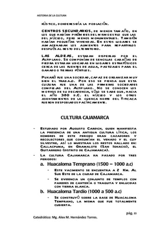 HISTORIA DE LA CULTURA


       rús tico, donde re sidía la pob lación.
       CENTROS S ECUND ARIOS, de m enor tam año, en
       los que hab ían pirám ides de l m ism o estilo que las
       de l n úcle o, pe ro m enos m onum entales. Tam bién
       hab ían peque ñas viviend as. En estos lu gare s se
       alm acenaban los alim entos para re partirlos
       despu és al re s to de l te rrito rio.
       LAS ALD E AS , estaban d ispe rsas por e l
       Altip lano. S e com ponían de sencillas cabañas de
       pied ra estaban ubicad as en lu gare s estratégicos
       ce rca de las fuentes de agua, pas tizale s para e l
       ganado o tie rras fé rti le s.
       Pukará fue una sociedad, capaz de o rganizar m uy
       bien e l trab ajo . Por eso se piensa que esta
       cu ltu ra fue una de las p rim e ras sociedades
       com pl j de l Altip lano. No se conocen los
               e as
       m otivos de su decadencia, s ólo se sabe que, hacia
       e l año 380 d .C . e l n úcleo y los o tros
       asentam ientos de la cuenca norte de l Titicaca
       fue ron despoblados pac íficam ente.


                     CULTURA CAJAMARCA

-     Estudiado por Augusto Cardich, quien manifiesta
      la presencia de una antigua cultura lítica, los
      hombres de este periodo eran cazadores y
      recolectores que consumían el venado y el cuy
      silvestre, así lo muestran los restos hallado en:
      Callacpuma, en Gramalote (San Ignacio), el
      Guitarrero (distrito de Cajamarca).
-     La cultura Cajamarca ha pasado por tres
      periodos:
      a. Huacaloma Temprano (1500 – 1000 a.c)
          - Este yacimiento se encuentra a 2 Km. Al
              Sur Este de la ciudad de Cajamarca.
          - Se evidencia un conjunto de templos con
              paredes de cantería o traquita y enlucidas
              con tierra blanca.
      b. Huacaloma Tardío (1000 a 500 a.c)
          - Se construyó sobre la base de Huacaloma
              Temprano, la misma que fue totalmente
              cubierta.
                                                      pág. 33
Catedrático: Mg. Alex M. Hernández Torres.
 
