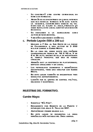 HISTORIA DE LA CULTURA


         -S e constru yó o tro centro ce rem onial en
          fo rm a de te rrazas.
       - Ad em ás se ha encontrad o un canal in te rio r
          que iba desde la te rraza m ás alta has ta
          la segunda, confo rm ando grad as de tal
          m odo que al bajar e l agua p roducía un
          gran ru id o; este canal cum plió una función
          re ligiosa.
       - S e dedicaron a la agricu ltu ra com o
          activid ad fund am ental.
       - Tam bién e laboraron ce rám ica.
    c. Periodo Layzón (500 a 200 a.c)
       - Ubicado a 7 Km. al Sur Oeste de la ciudad
          de Cajamarca a una altitud de 3 200
          m.s.n.m camino a Cumbe Mayo.
       - En la cima del cerro existe una pirámide
          cuadrangular trunca de 40 X 40 m. Y de
          6 m. De alto, encima de ella se encontraba
          el templo principal que era de forma
          circular.
       - Además hay la existencia de plataformas,
          edificios circulares y un canal.
       - Los petroglifos zoomorfos y geométricos
          encontrados, tiene una similitud con Cumbe
          Mayo.
       - En este lugar también se encuentran tres
          monolitos antropomorfos.
       - Lanzón fue el centro de control político,
          religioso y económico.


    MUESTRAS DEL FORMATIVO.

    Cumbe Mayo:

         -     Significa “Río Fino”.
         -     Descubierto por Ernesto de la Puente y
               estudiado por Julio C. Tello en 1917.
         -     Antigüedad: primer milenio a.c.
         -     En este lugar se encuentra la obra
               hidráulica más notable del área andina.
                                                  pág. 34
Catedrático: Mg. Alex M. Hernández Torres.
 