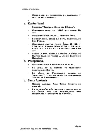 HISTORIA DE LA CULTURA


         -     C om prende: e l acueducto, e l santuario y
               las cuevas o ab rigos.
       -
    a. Kuntur Wasi.
       - Significa “Templo o Casa del Cóndor”.
       - Comprende desde los 1000 a.c. hasta 50
          a.c.
       - Descubierto por Julio C. Tello en 1946.
       - Se ubica en el Cerro La Copa, provincia de
          San Pablo.
       - Comprende cuatro fases: Ídolo (1 100 y
          700 a.c), Kuntur Wasi (700 – 45 a.c),
          Copa (450 – 250 a.c.) y Sotera (250 – 50
          a.c.).
       - Según la Dra. Rebeca Carrión la lítica de
          Kuntur Wasi se parece a las de Chavín de
          Huantar.
    b. Pacopampa.
       - Descubierto por Larco Hoyle en 1939.
       - Se ubica en el distrito de Querocoto
          provincia de Chota.
       - La lítica de Pacopampa consta de
          “morteros” y de un monolito denominado
          “Felino de Pacopampa”.
    c. Santa Apolonia
       - Nombre antiguo: Rumi Tiana (asiento de
          piedra).
       - La ocupación más antigua corresponde a
          la época que los arqueólogos han
          denominado “Torrecitas de Chavín”.




                                                    pág. 35
Catedrático: Mg. Alex M. Hernández Torres.
 