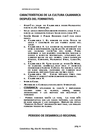 HISTORIA DE LA CULTURA


CARACTERÍSTICAS DE LA CULTURA CAJAMARCA
DESPUÉS DEL FORMATIVO.

-     O cup ó e l valle de C aj arca desde Hualgayoc
                                  am
      has ta e l río C risne jas.
-     S e la ubica cronológicam ente desde e l siglo II a.c.
      has ta la conquista por los Incas en e l siglo XV.
-     S egún Henry y Pau le Reich l pas ó por cinco
                                          en
      fases:
      a. C aj arca I. E l hom bre de esta época se
                am
           ubica y constru ye en las parte s altas de l
           valle .
      b. C aj arca II. La sociedad se desenvolvió en
                am
           fo rm a independiente, sin re lación apare nte con
           las cu ltu ras cos te ñas de l norte . Para
           ente rrar a sus m uertos constru yen tum bas o
           nichos a m odo de ventanillas , u tilizando las
           paredes rocas de los ce rros, com o sucede en
           O tuzco, C om bayo, Hualanga O rco, Llauc án,
           e tc.
      c. C aj arca III. Tuvo lu gar la invasión Wari,
                am
           se e labora ce rám ica m uy fina y he r osa   m
           denom inada Cursivo C lásico. S e fab rica copas
           de base anu lar, cucharas de paredes m uy
           de lgad as, trípodes (vasijas de tre s pies).
      d . C aj arca IV. C opas trípodes (tre s pies
                am
           c ónicos y largos) he r osam ent decorados.
                                   m          e
      e . C aj arca V.
                am
-     Id iom a: Cu lle .
-     Ad oraban a C atequil d ios de l rayo (p rincipal).
-     CERÁMICA: utilizaron el caolín y emplearon
      colores como el blanco, crema, negro,
      anaranjado y los motivos son múltiples y
      variados
-       Forma variada según la fase. La fase más
      representativa son los vasos trípodes, las copas
      de base anular y las cucharas. Empleo del estilo
      “Cursivo Clásico” decoración muy fina, los dibujos
      parecen trazos de pluma.


            PERIODO DE DESARROLLO REGIONAL


                                                      pág. 36
Catedrático: Mg. Alex M. Hernández Torres.
 