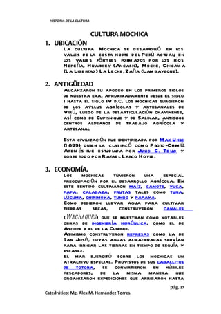 HISTORIA DE LA CULTURA


                           CULTURA MOCHICA
1. UBICACIÓN
     La cu ltu ra Mochica se desarro lló en los
     valle s de la costa norte de l Pe rú actu al; en
     los valle s fé rti le s fo rm ados por los ríos
     Nepe ña, Huarm ey (Ancash), Moche, C hicam a
     (La Libe rtad ) La Leche, Zaña (Lam bayeque).

2. ANTIGÜEDAD
     Alcanzaron su apogeo en los primeros siglos
     de nuestra era, aproximadamente desde el siglo
     I hasta el siglo IV d.C. los mochicas surgieron
     de los ayllus agrícolas y artesanales de
     Virú, luego de la desarticulación chavinense,
     así como de Cupisnique y de Salinar, antiguos
     centros aldeanos de trabajo agrícola y
     artesanal
         Esta civilización fue identificada por Max Uh l  e
         (1 899) quien la clasific ó com o P ro to -C him ú.
         Ad em ás fue estud iad a por Ju lio C . Te llo y
         sobre tod o por R afae l Larco Hoyle .

3. ECONOMÍA.
     Los     mochicas   tuvieron    una     especial
     preocupación por el desarrollo agrícola. En
     este sentido cultivaron maíz, camote, yuca,
     papa, calabaza, frutas tales como tuna,
     lúcuma, chirimoya, tumbo y papaya.
     Como debieron llevar agua para cultivar
     tierras     secas,   construyeron      canales
     (Wachaques) que se muestran como notables
     obras de ingeniería hidráulica, como el de
     Ascope y el de la Cumbre.
     Asimismo construyeron represas como la de
     San José, cuyas aguas almacenadas servían
     para irrigar las tierras en tiempo de sequía y
     escasez.
     El mar ejercitó sobre los mochicas un
     atractivo especial. Provistos de sus caballitos
     de totora, se convirtieron en hábiles
     pescadores, de la misma manera que
     organizaron expediciones que arribaron hasta
                                                     pág. 37
Catedrático: Mg. Alex M. Hernández Torres.
 