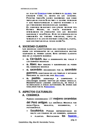 HISTORIA DE LA CULTURA


         la is la de Chincha para extrae r e l guano, tan
         e ficiente para e l abono de las chacras.
         Pose ían tam bién naves gue rre ras que e ran
         tripu lad as por m ás de tre s o cuatro pe rsonas
         y que transportab an a grupos m ilitare s o a
         los p risione ros vencidos en las gue rras.
         E l com ercio re alizad o con e tnias ve cinas de l
         Estad o Moche, se hac ía m ediante e l
         in te rcam bio de p roductos con las re giones
         quechuas y se lvá ticas. Esto se e videncia en su
         orfe b re ría de pied ras p re ciosas, com o la
         tu rquesa y e l uso de m e tales com o o ro, p lata,
         que son p ropias de la se lva norte ña.

4. SOCIEDAD CLASISTA
   Los mochicas constituyeron una sociedad clasista,
   donde los integrantes de la aristocracia militar
   ocupaban el primer lugar. Este criterio clasista
   era de la siguiente manera:
   • El Cie-Quich: Rey o gobernante del valle y
      los dominios mochicas
   • El Alaec: Rey vencido y subordinado al poder
      del soberano mochica
   • El sacerdote: encabezado por el sacerdote
      guerrero, habitaban en los templos y estaban
      dedicados al culto del dios Aia paec
   • El pueblo: agrupaba a campesinos y
      pescadores quienes vestían en forma sencilla.
      Desempeñaban labores agrícolas, de pesca o
      se dedicaban a otras actividades. El idioma que
      hablaron fue el Corachick.

5. ASPECTOS CULTURALES:
   A. CERÁMICA
      Fueron considerados los mejores ceramistas
      del Perú antiguo. La cerámica Mochica fue
      escultórica,     realista,    documental,    y
      pictográfica.
      • Escultórica: Porque representaban en
          bulto las figuras de los hombres, animales
          y plantas. Destacaron los huacos
                                                      pág. 38
Catedrático: Mg. Alex M. Hernández Torres.
 