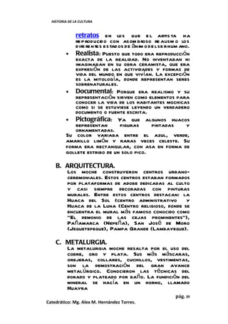 HISTORIA DE LA CULTURA


            retratos en los que e l artis ta ha
            re p roducido con asom broso re alism o los
            d ife rentes estad os de ánim o de l se r hum ano.
         • Realista: Puesto que todo era reproducción
            exacta de la realidad. No inventaban ni
            imaginaban en su obra ceramista, que era
            expresión de las actividades y formas de
            vida del mundo en que vivían. La excepción
            es la mitología, donde representan seres
            sobrenaturales.
         • Documental: Porque era realismo y su
            representación sirven como elementos para
            conocer la vida de los habitantes mochicas
            como si se estuviese leyendo un verdadero
            documento o fuente escrita.
         • Pictográfica: Ya que algunos huacos
            representan         figuras      pintadas       y
            ornamentadas.
         Su color variaba entre el azul, verde,
         amarillo limón y raras veces celeste. Su
         forma era rectangular, con asa en forma de
         gollete estribo de un solo pico.

    B. ARQUITECTURA.
       Los moche construyeron centros urbano-
       ceremoniales. Estos centros estaban formados
       por plataformas de adobe dedicadas al culto
       y casi siempre decoradas con pinturas
       murales. Entre estos centros destacan: la
       Huaca del Sol (centro administrativo y
       Huaca de la Luna (Centro religioso, donde se
       encuentra el mural más famoso conocido como
       “El demonio de las cejas prominentes”),
       Pañamarca (Nepeña), San José de Moro
       (Jequetepeque), Pampa Grande (Lambayeque).

    C. METALURGIA.
       La metalurgia moche resalta por el uso del
       cobre, oro y plata. Sus más máscaras,
       orejeras, collares, cuchillos, vestimentas,
       son la demostración del gran avance
       metalúrgico. Conocieron las técnicas del
       dorado y plateado por baño. La fundición del
       mineral se hacía en un horno, llamado
       Huayra
                                                       pág. 39
Catedrático: Mg. Alex M. Hernández Torres.
 