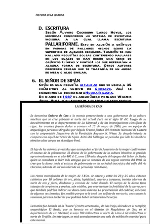 HISTORIA DE LA CULTURA




      D. ESCRITURA
         Según Álvaro Cockburn Larco Hoyle, los
         mochicas conocieron un sistema de escritura
         incisura a la cual llama escritura
         PALLARIFORME. Esto en alusión a gráficos
         en formas de pallares hechos sobre la
         superficie de algunos ceramios. También se han
         hallado pequeñas bolsas conteniendo pallares
         en los cuales se han hecho una serie de
         gráficos (líneas y puntos) los que referirían a
         alguna forma de escritura. Otros autores
         prefieren pensar que se trataría de un juego
         de mesa o algo similar.
  6. EL SEÑOR DE SIPÁN
       Sipán es una pequeña localid ad que se ubica a 35
       kilóm e tros al su reste de C hiclayo. Allí se
       encuentra la denom inada Huaca R ajad a.
       En m arzo de 1 987 e l arque ólogo pe ruano Walte r
       Alva Alva y su equipo re alizaron un sensacional
       hallazgo. S e trata SEÑORA DE CAO de un jo ve n
                                  LA
                                     de la tum ba
       d ignatario Moche, m uerto hace 1 600 años. O cho
       pe rsonas lo acom pañaban en su c ám ara
Se denomina raria. de Cao m uj res, dos hom bres a los lad os, la cultura
       fune Señora Tres a la e     momia perteneciente a una gobernante de
mochica que ño, dos guard ianes y, adem ás, dos el sigloas y un
       un ni se cree gobernó el norte del actual Perú en llam IV d.C. Luego de su
       pe rro. S e encontró tam bién 209 ce ram ios.
descubrimiento en el departamento de La Libertad y de las investigaciones científicas de
rigor, los avances fueron dados a conocer el 15 de mayo de 2006, por un equipo de
       Actu alm ente se encuentra en e l Museo Tum bas
arqueólogos peruanos dirigidos por Régulo Franco Jordán del Instituto Nacional de Cultura
        cooperación S ip án, de la Fundación Augusto N. Wiese. Su descubrimiento se
con la Real de financiera en Lam bayeque.
             es
compara con aquel del Señor de Sipán. Antes del hallazgo, se pensaba que sólo los hombres
ejercían altos cargos en el antiguo Perú.

El lujo de los adornos y vestidos que acompañan el fardo funerario de la mujer confirmaron
el estatus de la gobernante. El deceso de la gobernante de la cultura Mochica se produjo
aproximadamente en el año 400 d. C., unos 150 años después del apogeo del Señor de Sipán,
quien se considera el líder más antiguo que se conozca de esa región norteña del Perú. Se
cree que la dama tenía el estatus de gobernante en la sociedad teocrática del valle del río
Chicama, además de ser considerada un personaje casi divino.

Los restos momificados de la mujer, de 1.45m. de altura y entre los 20 y 25 años, estaban
cubiertos por 18 collares de oro, plata, lapizlázuli, cuarzo y turquesa, treinta adornos de
nariz de oro y plata, diademas y coronas de cobre dorado. El cuerpo de la dama tiene
tatuajes de serpientes y arañas, aún visibles, que representan la fertilidad de la tierra pero
que también podrían indicar sus dotes como adivina. La preservación del cadáver, así como
de algunas vestimentas, fue posible porque se le untó con sulfato de mercurio, una sustancia
venenosa para las bacterias que podrían haber deteriorado el cuerpo.

                                                                          pág. 40
La tumba fue hallada en la "huaca" (centro ceremonial) de Cao Viejo, ubicada en el complejo
arqueológico El Brujo, que Hernández Torres. distrito de Magdalena de Cao, en el
 Catedrático: Mg. Alex M. se levanta en el
departamento de La Libertad, a unos 700 kilómetros al norte de Lima ó 60 kilómetros al
norte de Trujillo. En este lugar, se está acondicionando una sala de exhibición especial para
esta momia.
 