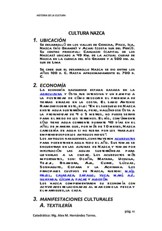 HISTORIA DE LA CULTURA




                           CULTURA NAZCA
1. UBICACIÓN
    Se desarrolló en los valles de Chincha, Pisco, Ica,
    Nazca (río Grande) y Acari (costa sur del Perú).
    Su centro principal: Cahuachi (capital de los
    Nazcas) ubicado a 49 Km. de la actual ciudad de
    Nazca en la cuenca del río Grande y a 500 km. al
    sur de Lima
    Se cree que el desarrollo Nazca se dio entre los
    años 100 d. C. Hasta aproximadamente el 700 d.
    C.

2. ECONOMÍA
    La economía nazquense estaba basada en la
    agricu ltu ra y és ta fue in tensiva y un e j pl a
                                                    em o
    la poste rid ad de c óm o re so lve r e l p rob lem a de
    tie rras e riazas en la cos ta. E l sabio An tonio
    R aim ondi sobre esto, d ij “E n e l subsue l de N azca
                              o:                  o
    existe agua subte rráne a, pe ro, hallánd ose és ta a
    la p ro fund id ad de 4 o 5 m e tros, no puede se rvir
    para e l rie go de los te rre nos. E l río , com únm ent
                                                           e
    s ólo tie ne agua corrie nte durante 40 d ías en e l
    año; de m ane ra que, por m ás de 1 0 m eses, N azca
    care ce ría de agua si no fue ra por los trab aj      os
    em prendidos por los an tiguos ind ios”.
    Los an tiguos nasquenses, constru ye ron acueductos
    para pode r te ne r agua tod o e l año. S us tom as se
    encuentran en las altu ras de N azca y tom an por
    infiltraci ón las aguas subte rráne as para
    lle varlas a la ciud ad. Los acueductos m ás
    im portan tes, son: O caña, Matara, U chulla,
    Te j j , Bisam bra, Aja, C urve , Llícuas,
         ee
    S oisnaguito, C opara y la Achirana. Los
    p rincipales cu ltivos de N azca, fue ron: m aíz,
    fri jo l, calab aza, zapallo , yuca, m aní, ají ,
    guayaba, lúcum a, pacae y algod ón.
    Los nazca com pl entaron su econom ía con
                          em
    activid ades re lacionad as al m ar com o la pesca y
    e l m arisqueo, la caza.

3. MANIFESTACIONES CULTURALES
   A. TEXTILERÍA
                                                     pág. 41
Catedrático: Mg. Alex M. Hernández Torres.
 