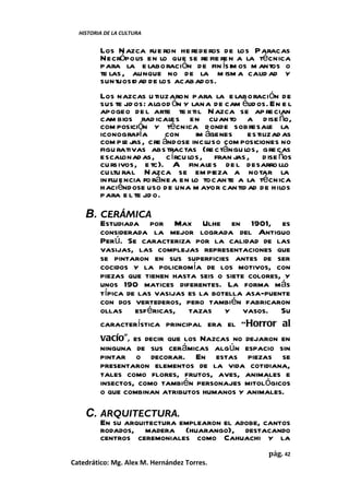 HISTORIA DE LA CULTURA


         Los N azca fue ron he rede ros de los Paracas
         Necrópolis en lo que se re fie re n a la técnica
         para la e laboración de fin ísim os m antos o
         te las , aunque no de la m ism a calid ad y
         suntuosid ad de los acabados.
         Los nazcas u tilizaron para la e laboración de
         sus te jid os: algod ón y lana de cam élid os. En e l
         apogeo de l arte te xtil N azca se ap re cian
         cam bios rad icale s en cuanto a d ise ño,
         com posición y técnica donde sobresale la
         iconografía        con     im ágenes estilizad as
         com pl j , cre ándose incluso com posiciones no
                 e as
         figu rativas abs tractas (re ctángu los, gre cas
         escalonad as, c írcu los, fran jas , d ise ños
         cu rsivos, e tc). A finale s de l desarro llo
         cu ltu ral N azca se em pieza a notar la
         in fluencia fo ráne a en lo tocan te a la técnica
         haciéndose uso de una m ayor cantid ad de hilos
         para e l te jid o.

    B. CERÁMICA
         Estudiada por Max Ulhe en 1901, es
         considerada la mejor lograda del Antiguo
         Perú. Se caracteriza por la calidad de las
         vasijas, las complejas representaciones que
         se pintaron en sus superficies antes de ser
         cocidos y la policromía de los motivos, con
         piezas que tienen hasta seis o siete colores, y
         unos 190 matices diferentes. La forma más
         típica de las vasijas es la botella asa-puente
         con dos vertederos, pero también fabricaron
         ollas esféricas, tazas y vasos. Su
         característica principal era el “Horror al
         vacío”, es decir que los Nazcas no dejaron en
         ninguna de sus cerámicas algún espacio sin
         pintar o decorar. En estas piezas se
         presentaron elementos de la vida cotidiana,
         tales como flores, frutos, aves, animales e
         insectos, como también personajes mitológicos
         o que combinan atributos humanos y animales.

    C. ARQUITECTURA.
         En su arquitectura emplearon el adobe, cantos
         rodados, madera (huarango), destacando
         centros ceremoniales como Cahuachi y la
                                                       pág. 42
Catedrático: Mg. Alex M. Hernández Torres.
 