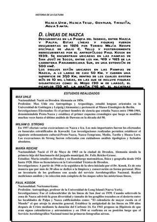 HISTORIA DE LA CULTURA


                       Huaca Uhl , Huaca Te llo , Gentilar, Tinguiña,
                                 e
                       Agua S anta.

                  D. LÍNEAS DE NAZCA
                  Descubiertas en la Pampa del Ingenio, entre Nazca
                  y Palpa. Estas líneas y figuras fueron
                  descubiertas en 1926 por Toribio Mejía Xesspe
                  discípulo de Julio C. Tello y posteriormente
                  redescubiertas por el antropólogo Paul Kosok en
                  1939. Se encuentran ubicadas en las pampas de
                  San José de Socos, entre los km. 419 y 465 de la
                  carretera Panamericana Sur, en una extensión de
                  500 km2.
                  Los dibujos están ubicados en las Pampas de
                  Nazca, a lo largo de casi 50 Km. y cubren una
                  superficie de 350 Km, dentro de los cuales existen
                  más de 10 mil líneas, en las que se incluye figuras
                  gigantescas como: el Mono (90 m de largo), el
                  picaflor (50 m), la araña (46 m), el alcatraz
                  (135 m), la ballena (68 m) entre otras.
                                     ESTUDIOS REALIZADOS
MAX UHLE
 Nacionalidad: Nació en Dresden Alemania en 1856.
 Profesión: Max Uhle era Antropólogo y Arqueólogo, estudió lenguas orientales en la
 Universidad de Gottingen y Leipzig (Alemania) y perteneció al Museo Etnológico de Berlín.
 Investigaciones Efectuadas: Es el primer hombre de ciencia que estudia Nazca entre 1900-1901,
 denominándola Proto-Nazca y establece el primer esquema cronológico que luego se modifica
 muchas veces hasta el último análisis de Dawson en la década del 50.

WILIAM D. STRONG
 En 1957 efectuó varias excavaciones en Nazca e Ica. Los más importantes fueron los efectuados
 en basurales estratificados de Kawachi. Las investigaciones realizadas permiten establecer el
 siguiente ordenamiento cultural:Proto-Nazca, Nazca-Temprano, Medio, Tardío y Huaca Loro.
 Las excavaciones de Strong fueron reforzadas con cuidadosos análisis tipológicos y fechados
 absolutos.

MARÍA REICHE
 Nacionalidad: Nació el 15 de Mayo de 1903 en la ciudad de Dresden, Alemania siendo la
 primera hija del funcionario del juzgado municipal, Dr. Felix Reiche-Grosse.
 Estudios: María estudió en Dresden y en Hamsburgo matemáticas, física y geografía desde 1924
 hasta 1928. Hizo su licenciatura en la Universidad Técnica de Dresden.
 Investigaciones: A partir de 1946 es la seguidora de la obra iniciada por el Dr. Kosok. Es de esta
 manera que por más de 30 años se dedicó a la limpieza y conservación en forma personal. Hizo
 un inventario de los grafismos con ayuda del servicio Aerofotográfico Nacional. Realizó
 mediciones análisis y la colección más completa de los mapas sobre las misteriosas líneas.

PAUL KOSOK
 Nacionalidad: Norteamericano.
 Profesión: Antropólogo, profesor de la Universidad de Long Island (Nueva York).
 Investigaciones: Fue el redescubridor de las líneas de San José en 1939. Cuando sobrevoló la
 zona de Nazca advirtió la gran diversidad y tamaño de los geoglifos trazados en el desierto entre
 las localidades de Palpa y Nazca calificándolos como: "El calendario de mayor escala en el
                                                                                  pág. 550
 Mundo" el que atrajo la atención general. Establece la antigüedad de las líneas en 43 años
 después deCatedrático: Mg.la datación del Carbono 14. En 1941 propuso su Hipótesis de que
             Cristo mediante Alex M. Hernández Torres.
 eran signos calendáricos y astronómicos y en 1944 se reafirma en su posición luego que el
 Servicio Aerofotográfico Nacional tomó las primeras fotografías aéreas.
 