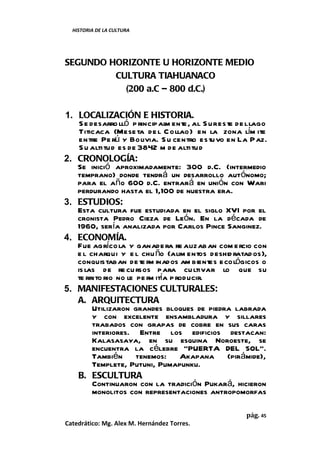 HISTORIA DE LA CULTURA




SEGUNDO HORIZONTE U HORIZONTE MEDIO
         CULTURA TIAHUANACO
           (200 a.C – 800 d.C.)

1. LOCALIZACIÓN E HISTORIA.
    S e desarro lló p rincipal ente , al S ur este de l lago
                              m
    Titicaca (Mese ta de l C ollao) en la zona lím ite
    entre Pe rú y Bolivia. S u centro estuvo en La Paz.
    S u altitud es de 3842 m de altitud
2. CRONOLOGÍA:
   Se inició aproximadamente: 300 d.C. (intermedio
   temprano) donde tendrá un desarrollo autónomo;
   para el año 600 d.C. entrará en unión con Wari
   perdurando hasta el 1,100 de nuestra era.
3. ESTUDIOS:
   Esta cultura fue estudiada en el siglo XVI por el
   cronista Pedro Cieza de León. En la década de
   1960, sería analizada por Carlos Pince Sanginez.
4. ECONOMÍA.
   Fue agríco la y ganade ra re alizaban com ercio con
   e l charqui y e l chu ño (alim entos deshid ratad os),
   conquistaban de te rm inados am bientes ecológicos o
   is las de re cu rsos para cu ltivar lo que su
   te rrito rio no le pe r itía p roducir.
                          m
5. MANIFESTACIONES CULTURALES:
   A. ARQUITECTURA
         Utilizaron grandes bloques de piedra labrada
         y con excelente ensambladura y sillares
         trabados con grapas de cobre en sus caras
         interiores. Entre los edificios destacan:
         Kalasasaya, en su esquina Noroeste, se
         encuentra la célebre “PUERTA DEL SOL”.
         También tenemos: Akapana (pirámide),
         Templete, Putuni, Pumapunku.
   B. ESCULTURA
         Continuaron con la tradición Pukará, hicieron
         monolitos con representaciones antropomorfas

                                                     pág. 45
Catedrático: Mg. Alex M. Hernández Torres.
 