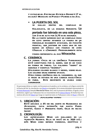 HISTORIA DE LA CULTURA


                y estilizad as. D estacan: Estatu a Benne tt (7 m .
                de alto ) Monolito de Ponce y Portad a de l S ol.

                LA PUERTA DEL SOL
                 se hallas dentro del complejo de
                 Kalassaya, en la esquina Noroeste. La
                 portada fue labrada en una sola pieza,
                 con 3 m de alto por 3,75 m de anchura.
                 En la parte superior hay un complejo friso
                 en cuyo centro aparece la figura de un
                 personaje ricamente ataviado, en posición
                 frontal, que sostiene en cada una de sus
                 manos un báculo con figuras de aves
                 (águilas o cóndores). Probablemente esta
                 figura representa al dios Wiracocha.
          C. CERÁMICA
             La forma típica de la cerámica Tiahuanaco
             está constituida por el quero, que es un vaso
             en forma de timbal. La palabra “quero” es
             quechua y significa “madera”.
             Utilizaron colores blanco y negro, sobre rojo.
             Los colores eran siempre opacos.
             Otra forma cerámica era el sahumerio, al que
             a veces se dotaba de una cabeza escultórica
             de puma. Este recipiente se usaba como
             sahumador
Un personaje divino se repite con frecuencia en la piedra y en la cerámica: es la figura central de
la Puerta del Sol. Su vinculación con Chavín es innegable. Es la misma divinidad representada en
la Estela Raimondi, llamado Dios de las Varas. Esto, más la presencia del felino, el águila y otros
elementos, sugiere que Tiahuanaco fue un renacimiento de la Cultura Chavín. De hecho hay tres
motivos del arte de Pukará que luego se repetirán tanto en Tiahuanaco como en Huari: el dios de
                                  SOCIEDAD WARI
los dos báculos, sus acompañantes de perfil, la imagen de la llama amarrada.

    1. UBICACIÓN:
       Está ubicada a 25 km del norte de Huamanga en
       Ayacucho, cuya extensión fue hasta Piura
       (norte), Cuzco y Arequipa (sur), Ceja de selva
       (este)
    2. CRONOLOGÍA:
       Los antepasados Wari los hallamos en la
       tradición Huarpa. Ella se inició en el 300 d.C.;
       más Wari como imperio poderoso, despótico y
                                                                                      pág. 46
    Catedrático: Mg. Alex M. Hernández Torres.
 