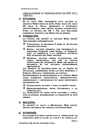 HISTORIA DE LA CULTURA


   urbano-clasista lo hallamos entre los 600 d.C y
   1200 d.C.
3. ESTUDIOS:
   En el siglo XVI, descubriría esta cultura el
   cronista Pedro Cieza de León. Para incios del siglo
   XX Julio C. Tello, empezaría a estudiarla
   científicamente; pero serían estudios incompletos.
   Para la década del 60 y 70, Luis Guillermo
   Lumbreras proponía que Wari fue un imperio.
4. FORMACIÓN.
   La síntesis que originó la cultura Wari reunió
   tres unidades fundamentales:
    Tiahuanaco, se desarrolló desde el Altiplano
       peruano-boliviano.
    Nazca, cultura regional que desarrolló el
       urbanismo (ciudades como Kawa, la Tinguiña,
       etc), la hidráulica y la cerámica pictórica
       más avanzada del Perú antiguo.
    Huarpas, cultura andina ayacuchana, que
       cobra importancia por ser el núcleo
       sintetizador del desarrollo Wari que recibe la
       influencia de las culturas anteriormente
       mencionadas.
   Los Huarpa se desarrollaron en la región de
   Ayacucho, comprendida entre los ríos Apurímac y
   Pampas. Destaca Ñawinpuquio, su capital.
   Posteriormente se incorporaron a la síntesis Wari
   otros elementos tecnológicos, administrativos,
   ceremoniales y artesanales de gran importancia
   procedentes de:
    Pachacamac, en Lima y toda la región yunga.
    Markahuamachuco, entre Cajamarca y la
       Libertad, etc.
   La interacción de todos estos factores y otros,
   aún en estudio, determinaron la formación de este
   imperio.

5. RELIGIÓN.
   Se difundió el culto a Wiracocha (Dios bizco),
   recibía influencia del oráculo de Pachacámac.

6. ECONOMÍA
   S u econom ía estaba basad a en la agricu ltu ra de
   p roductos com o e l m aíz, la papa y la quinua, as í
                                                  pág. 47
Catedrático: Mg. Alex M. Hernández Torres.
 