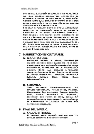 HISTORIA DE LA CULTURA


    com o en la ganade ría de llam as y alp acas. Wari
    fue una sociedad u rbana que canalizaba su
    econom ía a partir de una fue rte p lanificación.
    C om o re su ltad o, la ciud ad se convirti ó en e l m otor
    de la p roducción y la d istribución de la riqueza
    agropecuaria y m anufactu re ra.
    Los Wari im pul    saron grandem ent la agricu ltu ra
                                           e
    in te nsiva, la p roducción m asiva de bienes y
    p roductos y un activo in te rcam bio com ercial.
    C onstruye ron im portan te s ob ras hid ráu licas en
    tod o e l Im pe rio; de e llas quedan re s tos en los
    valle s de Moche y Virú. En la C om arca de Lim a es
    p robab le que hayan am pliad o la canalización de l
    río S urco para irrigar la parte m edia de l valle
    de l R ím ac y la Rinconad a de Nie ve ria, donde se
    asienta C aj arquilla.
                   am

7. MANIFESTACIONES CULTURALES.
   A. ARQUITECTURA.
      U tilizaron pied ras y ad obe, constru ye ron
      m uchas ciud ades com o cabece ras de re gión,
      p rovocaron una re vo lución u rbana con un fin
      co lonizador, destacaron en la p lanificación
      u rbana. Entre las ciud ades im portan te s
      te nem os: C iudad de Wari, Pikillac ta (C uzco),
      Huaricochapam pa (la Libe rtad ), Huarivilca
      (Jun ín), Atarco       (Ica),     Ce rro    Baú l
      (Moquegua), e tc.

    B. CERÁMICA.
       Tuvo influencia Tiahuanaco-Nazca, sus
       estilos: Conchopata, Robles Mogo, Pacheco,
       Cochipampa. Fue polícroma (negro, marrón,
       rojo, crema, predomina el naranja),
       decoraron con figura de maíz, quinua. La
       producción fue en serie (moldes), las cerámicas
       de Lambayeque y Chancay los casos más
       notables de moldeado.

8. FINAL DEL IMPERIO.
   A. CAUSAS INTERNAS.
      El imperio Wari terminó atacado por los
      pueblos sometidos. Los motivos fueron:
                                                        pág. 48
Catedrático: Mg. Alex M. Hernández Torres.
 
