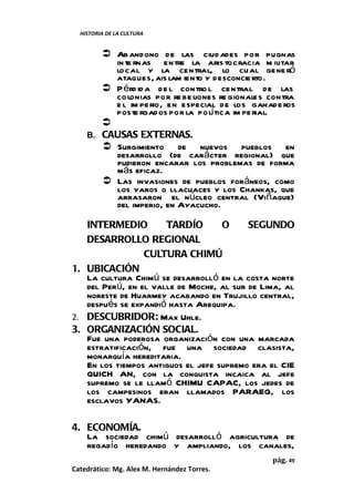 HISTORIA DE LA CULTURA


        Ab andono de las ciud ades por pugnas
         in te rnas entre la aris tocracia m ilitar
         local y la central, lo cual gene ró
         ataques, ais lam iento y desconcie rto.
        P érd id a de l contro l central de las
         co lonias por re be liones re gionales contra
         e l im pe rio, en especial de los ganade ros
         poste rgados por la polí tica im pe rial.
       
    B. CAUSAS EXTERNAS.
        Surgimiento de nuevos pueblos en
         desarrollo (de carácter regional) que
         pudieron encarar los problemas de forma
         más eficaz.
        Las invasiones de pueblos foráneos, como
         los yaros o llacuaces y los Chankas, que
         arrasaron el núcleo central (Viñaque)
         del imperio, en Ayacucho.

   INTERMEDIO         TARDÍO        O     SEGUNDO
   DESARROLLO REGIONAL
                 CULTURA CHIMÚ
1. UBICACIÓN
   La cultura Chimú se desarrolló en la costa norte
   del Perú, en el valle de Moche, al sur de Lima, al
   noreste de Huarmey acabando en Trujillo central,
   después se expandió hasta Arequipa.
2. DESCUBRIDOR: Max Uhle.
3. ORGANIZACIÓN SOCIAL.
   Fue una poderosa organización con una marcada
   estratificación, fue una sociedad clasista,
   monarquía hereditaria.
   En los tiempos antiguos el jefe supremo era el CIE
   QUICH AN, con la conquista incaica al jefe
   supremo se le llamó CHIMU CAPAC, los jedes de
   los campesinos eran llamados PARAEG, los
   esclavos YANAS.

4. ECONOMÍA.
   La sociedad chimú desarrolló agricultura de
   regadío heredando y ampliando, los canales,
                                                pág. 49
Catedrático: Mg. Alex M. Hernández Torres.
 