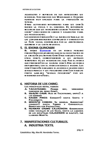 HISTORIA DE LA CULTURA


   acueductos y re p resas de sus an te cesores los
   m ochicas. S on fam osos sus Wachaques o C hacras
   hundidas m uy e ficaces para la p roducción de
   to to ra.
   O tras activid ades im portan tes para los chim ús
   fue ron la pesca y e l com ercio. Es im portan te
   re cord ar que los m ercade res usaban “h achitas de
   cobre ” com o m edio de cam bio y balancitas para
   los pesos exactos.
   Los m edios de p roducción y la fue rza de trab aj de
                                                       o
   las com unidades fue ron contro lad os y d irigidos por
   la é lite social conform ad a por la aris tocracia
   gue rre ra y la cas ta re ligiosa.
5. EL IDIOMA QUINGNAM
   El idioma Q uingnam es un id iom a pe ruano
   p rehisp ánico desaparecido que en su inicio (an te s de
   la cre ación de l Im pe rio Chim ú) fue hab lad o por la
   e tnia chim ú, corre spondiente a los an tiguos
   te rrito rios de los m ochicas de l sur. Fue e l id iom a
   que p redom inó en la cu ltu ra chim ú. E ra un id iom a
   em parentad o con e l id iom a m ochica o m uchik. Los
   chim ú tam bién hab laron e l m ochica o m uchik com o
   le ngua franca y los pescadores chim ú un d iale cto
   p ropio llam ad o "le ngua pescadora" por los
   m isione ros españoles.


6. HISTORIA DE LOS CHIMÚ.
   Los principales reyes, fueron:
   A. TACAYNAMO:          Primer   rey, verdadero
       fundador del reino Chimú.
   B. GUACRI CAUR: Hijo de Tacaynamo, unificó a
       los Chimues
   C. NACEN PINCO: Conquistó hasta Santa y
       Pacasmayo.
   D. MINCHÁN CAMAN: Su general Querrotumí
       conquistó hasta Tumbes y Carabayllo.
       Derrotado por Pachacútec.
   E. HUAMAN CHUMO CAJAZINZIN: Gobernaron
       como vasallos de los Incas, hasta la llegada
       de los españoles CAJAZINZIN se bautizó, fue
       llamado Martín.

7. MANIFESTACIONES CULTURALES.
   A. INDUSTRIA TEXTIL
                                                     pág. 50
Catedrático: Mg. Alex M. Hernández Torres.
 