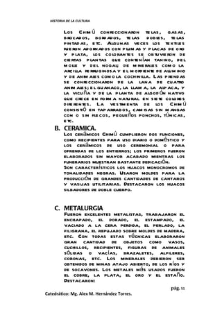 HISTORIA DE LA CULTURA


       Los Chim ú confeccionaron te las , gasas,
       b rocados, bord ados, te las dobl      es, te las
       pintad as, e tc. Algunas ve ces los te xtile s
       fue ron ad ornados con p lum as y p lacas de oro
       y p lata, los co lo ran te s se ob tuvie ron de
       cie rtas p lan tas que conten ían tanino, de l
       m olle y de l nogal; de m ine rales com o la
       arcilla fe rruginosa y e l m ord iente de alum inio
       y de anim al com o la cochinilla. Las p rend as
                    es
       se confeccionaron de la lan a de cuatro
       anim al e l guanaco, la llam a, la alp aca, y
                es;
       la vicu ña y de la p lan ta de algod ón nativo
       que cre ce en fo rm a natu ral en sie te co lo re s
       d ife rentes. La ves tim enta de los Chim ú
       consistió en tap arrabos, cam isas sin m angas
       con o sin fle cos, peque ños ponchos, túnicas,
       e tc.
    B. CERAMICA.
       Los cerámicos Chimú cumplieron dos funciones,
       como recipientes para uso diario o doméstico y
       los cerámicos de uso ceremonial o para
       ofrendas de los entierros; los primeros fueron
       elaborados sin mayor acabado mientras los
       funerarios muestran bastante dedicación.
       Son característicos los huacos monocromos de
       tonalidades negras. Usaron moldes para la
       producción de grandes cantidades de cantaros
       y vasijas utilitarias. Destacaron los huacos
       silbadores de doble cuerpo.


    C. METALURGIA
       Fueron excelentes metalistas, trabajaron el
       enchapado, el dorado, el estampado, el
       vaciado a la cera perdida, el perlado, la
       filigrana, el repujado sobre moldes de madera,
       etc. Con todas estas técnicas elaboraron
       gran cantidad de objetos como vasos,
       cuchillos, recipientes, figuras de animales
       sólidas o vacías, brazaletes, alfileres,
       coronas, etc. Los minerales debieron ser
       obtenidos de minas atajo abierto, de los ríos y
       de socavones. Los metales más usados fueron
       el cobre, la plata, el oro y el estaño.
       Destacaron:
                                                   pág. 51
Catedrático: Mg. Alex M. Hernández Torres.
 