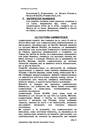 HISTORIA DE LA CULTURA


       Pacatnam ú, Pu rgato rio, la Huaca Pintad a,
       Huaca D rag ón, Param onga, e tc.
    F. SACRIFICIOS HUMANOS
       Los chimúes tuvieron como principal divinidad a
       la Luna, denominada Shi, para              quien
       sacrificaban niños de 5 años, ocurría en la
       Huaca de la Luna. Adoraban además a ídolos
       de piedra llamados Alaecpong.

               LA CULTURA LAMBAYEQUE.
Lambayeque habría sido fundada en el siglo X por el
mítico Naylamp. Los lambayecanos perfeccionaron la
metalurgia, desarrollada en Batán Grande durante
la cultura Moche (Sipán), en especial la orfebrería
enriquecida con aleaciones (tumbaga) e incrustaciones
de piedras preciosas (esmeraldas) y plumería. La
Tumba del Señor de Sicán, en Lambayeque, descubierta
por Izumi Shimada, evidencia los mayores tesoros del
Perú antiguo y avances técnicos de la orfebrería de
Batán Grande, región lambayecana de antigua
tradición orfebre que se remonta hasta Chongoyape,
en la era de Chavín.
También desarrollaron la edificación de pirámides
escalonadas y truncas como centros ceremoniales en
Túcume y Batán Grande, donde puede apreciarse 25 y
20 pirámides respectivamente. Además perfeccionaron
la hidraúlica múltiple para irrigar varios valles, y
elaboraron una peculiar cerámica monócroma, en
especial negra, y huacos escultóricos silbadores.
Durante el reinado del monarca lambayecano
Fempellec, los ejércitos del Gran Chimú invadieron
Lambayeque y asimilaron, posteriormente, sus
avances culturales.
Lambayeque (silgo XI-XIII) tuvo como base de
desarrollo los valles de los ríos La Leche, Motupe,
Lambayeque, Reque y Zaña, su principal centro
político y religioso fue Túcume, cuyas pirámides
truncas, centros de culto y de tributación, aparecen
bellamente decorados con pinturas murales
policromas.
En cuanto a su economía, los lambayecanos se
dedicaron, como actividad principal, al desarrollo de
una agricultura intensiva de regadío, destacando las
construcciones de canales de irrigación que unieron
                                                 pág. 53
Catedrático: Mg. Alex M. Hernández Torres.
 