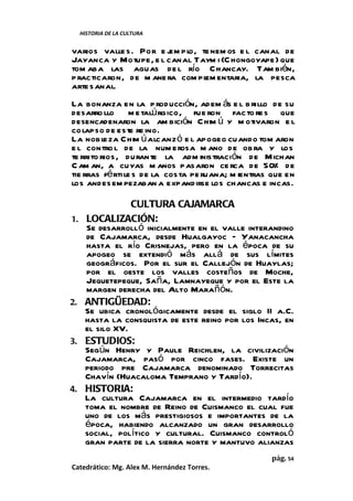 HISTORIA DE LA CULTURA


varios valle s. Por e j pl te nem os e l canal de
                        em o,
Jayanca y Motupe, e l canal Taym i (C hongoyape) que
tom aba las aguas de l río Chancay. Tam bién,
p racticaron, de m ane ra com pl entaria, la pesca
                               em
arte sanal.
La bonanza en la p roducción, adem ás e l b rillo de su
desarro llo m e talú rgico, fue ron facto re s que
desencadenaron la am bición C him ú y m otivaron e l
co lapso de este re ino.
La nob l  eza Chim ú alcanz ó e l apogeo cuando tom aron
e l contro l de la num erosa m ano de ob ra y los
te rrito rios, duran te la adm inistración de Michan
C am an, a cuyas m anos pasaron ce rca de 50% de
tie rras fé rti le s de la costa pe ruana; m ientras que en
los andes em pezaban a expandirse los chancas e incas.

                  CULTURA CAJAMARCA
1.    LOCALIZACIÓN:
      Se desarrolló inicialmente en el valle interandino
      de Cajamarca, desde Hualgayoc – Yanacancha
      hasta el río Crisnejas, pero en la época de su
      apogeo se extendió más allá de sus límites
      geográficos. Por el sur el Callejón de Huaylas;
      por el oeste los valles costeños de Moche,
      Jequetepeque, Saña, Lamnayeque y por el Este la
      margen derecha del Alto Marañón.
2.    ANTIGÜEDAD:
      Se ubica cronológicamente desde el siglo II a.C.
      hasta la consquista de este reino por los Incas, en
      el silo XV.
3.    ESTUDIOS:
      Según Henry y Paule Reichlen, la civilización
      Cajamarca, pasó por cinco fases. Existe un
      periodo pre Cajamarca denominado Torrecitas
      Chavín (Huacaloma Temprano y Tardío).
4.    HISTORIA:
      La cultura Cajamarca en el intermedio tardío
      toma el nombre de Reino de Cuismanco el cual fue
      uno de los más prestigiosos e importantes de la
      época, habiendo alcanzado un gran desarrollo
      social, político y cultural. Cuismanco controló
      gran parte de la sierra norte y mantuvo alianzas
                                                    pág. 54
Catedrático: Mg. Alex M. Hernández Torres.
 
