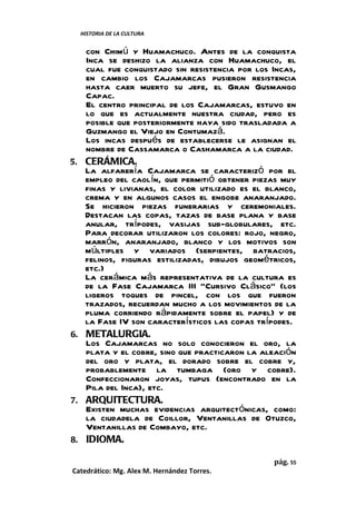 HISTORIA DE LA CULTURA


      con Chimú y Huamachuco. Antes de la conquista
      Inca se deshizo la alianza con Huamachuco, el
      cual fue conquistado sin resistencia por los Incas,
      en cambio los Cajamarcas pusieron resistencia
      hasta caer muerto su jefe, el Gran Gusmango
      Capac.
      El centro principal de los Cajamarcas, estuvo en
      lo que es actualmente nuestra ciudad, pero es
      posible que posteriormente haya sido trasladada a
      Guzmango el Viejo en Contumazá.
      Los incas después de establecerse le asignan el
      nombre de Cassamarca o Cashamarca a la ciudad.
5.    CERÁMICA.
      La alfarería Cajamarca se caracterizó por el
      empleo del caolín, que permitió obtener piezas muy
      finas y livianas, el color utilizado es el blanco,
      crema y en algunos casos el engobe anaranjado.
      Se hicieron piezas funerarias y ceremoniales.
      Destacan las copas, tazas de base plana y base
      anular, trípodes, vasijas sub-globulares, etc.
      Para decorar utilizaron los colores: rojo, negro,
      marrón, anaranjado, blanco y los motivos son
      múltiples y variados (serpientes, batracios,
      felinos, figuras estilizadas, dibujos geométricos,
      etc.)
      La cerámica más representativa de la cultura es
      de la Fase Cajamarca III “Cursivo Clásico” (los
      ligeros toques de pincel, con los que fueron
      trazados, recuerdan mucho a los movimientos de la
      pluma corriendo rápidamente sobre el papel) y de
      la Fase IV son característicos las copas trípodes.
6.    METALURGIA.
      Los Cajamarcas no solo conocieron el oro, la
      plata y el cobre, sino que practicaron la aleación
      del oro y plata, el dorado sobre el cobre y,
      probablemente la tumbaga (oro y cobre).
      Confeccionaron joyas, tupus (encontrado en la
      Pila del Inca), etc.
7.    ARQUITECTURA.
      Existen muchas evidencias arquitectónicas, como:
      la ciudadela de Coillor, Ventanillas de Otuzco,
      Ventanillas de Combayo, etc.
8.    IDIOMA.

                                                   pág. 55
Catedrático: Mg. Alex M. Hernández Torres.
 