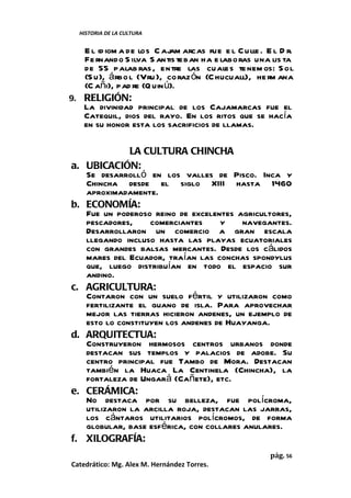 HISTORIA DE LA CULTURA


   E l id iom a de los C ajam arcas fue e l C ulle . E l D r.
   Fe rnando S ilva S antis teban ha e laboras una lis ta
   de 55 palab ras , entre las cuales te nem os: S ol
   (S u), á rbo l (Vru ), coraz ón (C hucuall), he rm ana
   (C añi), pad re (Q uin ú).
9. RELIGIÓN:
   La divinidad principal de los Cajamarcas fue el
   Catequil, dios del rayo. En los ritos que se hacía
   en su honor esta los sacrificios de llamas.

                  LA CULTURA CHINCHA
a.     UBICACIÓN:
       Se desarrolló en los valles de Pisco. Inca y
       Chincha desde el siglo XIII hasta 1460
       aproximadamente.
b.     ECONOMÍA:
       Fue un poderoso reino de excelentes agricultores,
       pescadores,     comerciantes     y    navegantes.
       Desarrollaron un comercio a gran escala
       llegando incluso hasta las playas ecuatoriales
       con grandes balsas mercantes. Desde los cálidos
       mares del Ecuador, traían las conchas spondylus
       que, luego distribuían en todo el espacio sur
       andino.
c.     AGRICULTURA:
       Contaron con un suelo fértil y utilizaron como
       fertilizante el guano de isla. Para aprovechar
       mejor las tierras hicieron andenes, un ejemplo de
       esto lo constituyen los andenes de Huayanga.
d.     ARQUITECTUA:
       Construyeron hermosos centros urbanos donde
       destacan sus templos y palacios de adobe. Su
       centro principal fue Tambo de Mora. Destacan
       también la Huaca La Centinela (Chincha), la
       fortaleza de Ungará (Cañete), etc.
e.     CERÁMICA:
       No destaca por su belleza, fue polícroma,
       utilizaron la arcilla roja, destacan las jarras,
       los cántaros utilitarios polícromos, de forma
       globular, base esférica, con collares anulares.
f.     XILOGRAFÍA:
                                                      pág. 56
Catedrático: Mg. Alex M. Hernández Torres.
 