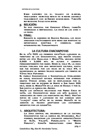 HISTORIA DE LA CULTURA


    E ran expe rtos en e l tallad o de m ade ra,
    trab ajaron he rm osos rem os de m adera lab rad a
    (algarrobo) con im ágenes le gendarias. Tam bién
    re p resentas íd olos de m adera.
g. RELIGIÓN:
    Su dios principal fue Chinchay Cámac, también
    veneraban a Urpiwachac. La diosa de las aves y
    lo peces.
h. FINAL:
    Durante el gobierno de Guavia Rucana, los incas
    anexaron pacíficamente este reino que mantuvo su
    importancia marítima y comercial como
    integrantes del Tahuantinsuyo
    .
             LA CULTURA CHACHAPOYAS
En el año 1535 los primeros españoles llegaron al
territorio de los Chachapoyas, una región situada
entre los ríos Huallaga y Marañón, ubicada entre
2,000 y 3,000 mts. de altura y cubierta
permanentemente por nubes. Desde el siglo IX, la zona
estaba poblada por una importante cultura, hasta
que fue invadida por los incas en el siglo XV, e
incorporada al imperio Incaico durante los tiempos de
Túpac Inca Yupanqui.
El pueblo Chachapoyas o Sachapcollas (pobladores
de zonas boscosas) estaba integrado por diversos
grupos étnicos afines, que se desplazaban por el
territorio que se extiende de Norte a Sur (unos 300
km.), desde el Marañón en la zona de Bagua y por el
Sur hasta la cuenca del Abiseo.
Según las crónicas relatadas por Pedro Cieza de
León, los Chachapoyas eran los más blancos y
agraciados de todos los habitantes del Perú. Vestían
ropas de lana y llevaban en sus cabezas unos
“llautos” como señal de su origen. Después de su
anexión al Incario adoptaron las costumbres
impuestas por los cusqueños.

1. ARQUITECTURA:
   La zona central del desarrollo de la cultura
   Chachapoyas fue la cuenca del Utcubamba. Allí
   podemos encontrar los conjuntos arquitectónicos
   de Olán, Yalapé, Purunllacta o "Monte
   Peruvia", Congón (rebautizado como Gran
                                                pág. 57
Catedrático: Mg. Alex M. Hernández Torres.
 