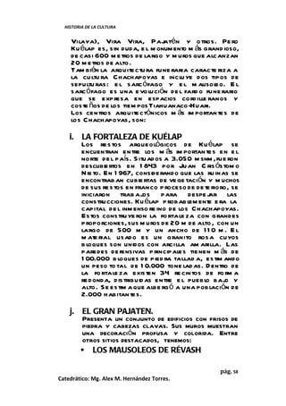 HISTORIA DE LA CULTURA


    Vilaya), Vira Vira, Pajatén y o tros. Pe ro
    Ku élap es, sin duda, e l m onum ento m ás grand ioso,
    de casi 600 m etros de largo y m uros que alcanzan
    20 m etros de alto .
    Tam bién la arquite ctu ra fune raria caracte riza a
    la cu ltu ra Chachapoyas e inclu ye dos tipos de
    sepultu ras: e l sarc ófago y e l m ausol     eo. E l
    sarc ófago es una e volución de l fard o fune rario
    que se expresa en espacios cord ille ranos y
    coste ños de los tiem pos Tiahuanaco-Huari.
    Los centros arquite ctónicos m ás im portan tes de
    los C hachapoyas, son:

    i.   LA FORTALEZA DE KUÉLAP
         Los re s tos arqueológicos de Ku élap se
         encuentran entre los m ás im portan te s en e l
         norte de l país. S ituados a 3.050 m snm , fue ron
         descubie rtos en 1 843 por Ju an C ris ós tom o
         Nie to. En 1 967, conside rando que las ru inas se
         encontrab an cubie rtas de ve ge tación y m uchos
         de sus re s tos en franco p roceso de de te rioro, se
         iniciaron trab aj    os para despe j       ar las
         construcciones. Ku élap p robab lem ente e ra la
         capital de l inm enso re ino de los Chachapoyas.
         Estos constru ye ron la fo rtale za con grandes
         p roporciones, sus m uros de 20 m de alto , con un
         largo de 500 m y un ancho de 1 1 0 m . E l
         m ate rial usado es un granito rosa cuyos
         b loques son unidos con arcilla am arilla. Las
         paredes de fensivas p rincipales tie nen m ás de
         1 00.000 b loques de pied ra tallad a, estim ando
         un peso to tal de 1 0.000 tone lad as. D entro de
         la fo rtale za existen 34 re cintos de fo rm a
         red onda, d istribuid as entre e l puebl baj y
                                                  o      o
         alto . S e estim a que albe rg ó a una pob lación de
         2.000 habitan tes.

    j.   EL GRAN PAJATEN.
         Presenta un conjunto de edificios con frisos de
         piedra y cabezas clavas. Sus muros muestran
         una decoración profusa y colorida. Entre
         otros sitios destacados, tenemos:
          LOS MAUSOLEOS DE RÉVASH

                                                       pág. 58
Catedrático: Mg. Alex M. Hernández Torres.
 