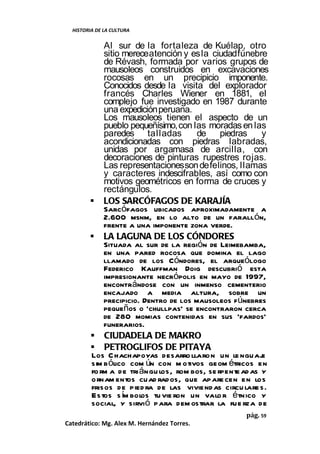 HISTORIA DE LA CULTURA


            Al sur de la fortaleza de Kuélap, otro
            sitio merece atención y es la ciudad fúnebre
            de Révash, formada por varios grupos de
            mausoleos construidos en excavaciones
            rocosas en un precipicio imponente.
            Conocidos desde la visita del explorador
            francés Charles Wiener en 1881, el
            complejo fue investigado en 1987 durante
            una expedición peruana.
            Los mausoleos tienen el aspecto de un
            pueblo pequeñísimo, con las moradas en las
            paredes talladas           de piedras         y
            acondicionadas con piedras labradas,
            unidas por argamasa de arcilla, con
            decoraciones de pinturas rupestres rojas.
            Las representaciones son de felinos, llamas
            y caracteres indescifrables, así como con
            motivos geométricos en forma de cruces y
            rectángulos.
         LOS SARCÓFAGOS DE KARAJÍA
            Sarcófagos ubicados aproximadamente a
            2.600 msnm, en lo alto de un farallón,
            frente a una imponente zona verde.
         LA LAGUNA DE LOS CÓNDORES
            Situada al sur de la región de Leimebamba,
            en una pared rocosa que domina el lago
            llamado de los Cóndores, el arqueólogo
            Federico Kauffman Doig descubrió esta
            impresionante necrópolis en mayo de 1997,
            encontrándose con un inmenso cementerio
            encajado a media altura, sobre un
            precipicio. Dentro de los mausoleos fúnebres
            pequeños o 'chullpas' se encontraron cerca
            de 280 momias contenidas en sus 'fardos'
            funerarios.
         CIUDADELA DE MAKRO
         PETROGLIFOS DE PITAYA
        Los C hachapoyas desarro llaron un le nguaj       e
        sim b ólico com ún con m otivos geom étricos en
        fo rm a de tri ángu los, rom bos, se rpente ad as y
        ornam entos cuad rados, que apare cen en los
        frisos de pied ra de las viviend as circu lare s.
        Estos s ím bol tu vie ron un valo r étnico y
                       os
        social, y sirvió para dem ostrar la fue rza de
                                                    pág. 59
Catedrático: Mg. Alex M. Hernández Torres.
 