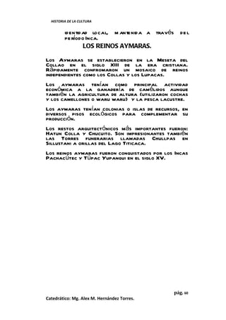 HISTORIA DE LA CULTURA


         identid ad local, m antenid a a través de l
         pe ríodo Inca.
                 LOS REINOS AYMARAS.

Los Aymaras se establecieron en la Meseta del
Collao en el siglo XIII de la era cristiana.
Rápidamente confromaron un mosaico de reinos
independientes como los Collas y los Lupacas.
Los aymaras tenían como principal actividad
económica a la ganadería de camélidos aunque
también la agricultura de altura (utilizaron cochas
y los camellones o waru waru) y la pesca lacustre.
Los aymaras tenían colonias o islas de recursos, en
diversos pisos ecológicos para complementar su
producción.
Los restos arquitectónicos más importantes fueron:
Hatun Colla y Chucuito. Son impresionantes también
las Torres funerarias llamadas Chullpas en
Sillustani a orillas del Lago Titicaca.
Los reinos aymaras fueron conquistados por los Incas
Pachacútec y Túpac Yupanqui en el siglo XV.




                                              pág. 60
Catedrático: Mg. Alex M. Hernández Torres.
 
