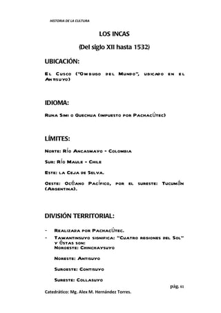 HISTORIA DE LA CULTURA


                             LOS INCAS

                    (Del siglo XII hasta 1532)

UBICACIÓN:
E l Cusco (“O m bligo de l Mundo”, ubicado en e l
An tisuyo)


IDIOMA:
Runa Simi o Quechua (impuesto por Pachacútec)


LÍMITES:
Norte: Río Ancasmayo – Colombia
Sur: Río Maule - Chile
Este: la Ceja de Selva.
Oeste: Océano Pacífico, por el sureste: Tucumán
(Argentina).



DIVISIÓN TERRITORIAL:

-     Realizada por Pachacútec.
-     Tawantinsuyo significa: “Cuatro regiones del Sol”
      y éstas son:
      Noroeste: Chinchaysuyo
      Noreste: Antisuyo
      Suroeste: Contisuyo
      Sureste: Collasuyo
                                                 pág. 61
Catedrático: Mg. Alex M. Hernández Torres.
 