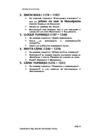 HISTORIA DE LA CULTURA


2. SINCHI ROCA ( 1178 – 1197)
    • S u nom bre significa “D em asiado pode roso” y
       fue e l primer en usar la Mascaipacha
       (según Cabello de Balboa).
    • Impuso el nombre del Cusco .
    • Estableció por primera vez a los orejones y
       canalizó los ríos Huatanay y Tullumayo.
3. LLOQUE YUPANQUI (1197 – 1246)
    • Su nombre significa “Zurdo memorable.
    • Inicia   la monarquía o confederación
       cusqueña.
    • Creó los ejércitos guerreros incas.
4. MAYTA CÁPAC (1246 – 1276)
    • Su nombre significa “Dónde está el poderoso”
    • Construyó el primer puente colgante sobre el
       Apurímac y fue el Primero en llegar al mar.
    • Fundó Arequipa y Moquegua.
5. CÀPAC YUPANQUI (1276 – 1321)
    • Su nombre significa “Poderoso y perdurable”.
    • Conquistó a los pueblos de Cuyamarca y
       Ancasmarca.




                                               pág. 64
Catedrático: Mg. Alex M. Hernández Torres.
 