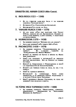 HISTORIA DE LA CULTURA


DINASTÍA DEL HANAN CUSCO (Alto Cusco).

6. INCA ROCA (1321 – 1348)

      •
      Es e l p rim e ro llam ad o Inca y su nom bre
      significa “S e r lum inoso”.
    • Estab le ció e l Yachayhuasi (escue la).
    • Reorganiz ó e l cu lto al S ol,
7. YAHUAR HUACA (1348 – 1370)
    • A los ocho años fue raptado por Tocay
      Cápac, curaca de los Ayamarcas. Cuando le
      iban a dar muerte, lloró sangre, y asustados
      lo devolvieron.
8. HUIRACOCHA (1370 – 1430)
    • Su nombre significa “Espuma de las aguas”.
    • Inca que gobernó más tiempo (60 años).
9. PACHACÚTEC (1430 – 1478)
    • Su nombre significa “Transformador de la
      tierra”.          Es llamado también el
      “Carlomagno del Nuevo Mundo”.
    • Dividió al imperio en Suyos e impuso el Runa
      Simi (quechua).
    • Creó los chasquis y estableció el servicio
      militar obligatorio. Dio al Cussco la forma
      de puma.
    • Edificó el Coricancha y Puquicancha e inició
      la construcción de Sacsayhuamán.
    • Dividió las tierras para el inca, el sol y el
      pueblo.
    • Creó el consejo imperial.
    • Estableció el correinado. Tuvo como
      generales a su hermano Cápac Yuapanqui y
      a su hijo Túpac Inca Yupanqui.
    • Debió sucederle Amaru Yupanqui, el cual no
      gobernó por incapaz e inepto.

10. TÚPAC INCA YUPANQUI (1478 – 1488)
     • Su nombre significa “Resplandor, luminoso,
       memorable”.    Denominado el “Alejandro
       Margno de América”.

                                             pág. 65
Catedrático: Mg. Alex M. Hernández Torres.
 