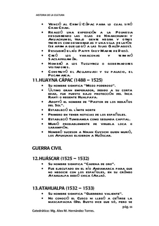HISTORIA DE LA CULTURA


      •Venció al C him ú C ápac para lo cual sitió
       Chan Chan.
     • Realiz ó una expedición a la Polinesia
       descubriendo las is las de Ninanchum bi y
       Ahuachum bi, trajo gente negra y o tros
       tro fe os com o esm erald as y una silla de latón
       (se afirm a que lle g ó a las Is las G aláp agos).
     • D escubrió e l río Paititi (hoy Mad re de D ios).
     • C re ó     los     yanaconas         y    te rm in ó
       S acsayhuam án.
     • Nom bró a los Tucuyricu o gobe rnadores
       visitad ores.
     • C onstruyó e l Ac llahu asi y su palacio, e l
       Pucam arca.
11. HUAYNA CÁPAC (1488 – 1525)
     • Su nombre significa “Mozo poderoso”.
     • Último gran emperador, debido a su corta
       edad, fue puesto bajo protección del Inca
       Ranti o regente Hualpaya.
     • Adoptó el nombre de “Pastor de los rebaños
       del Sol”.
     • Estableció el límite norte
     • Primero en tener noticias de los españoles.
     • Estableció Tumibamba como segunda capital.
     • Murió probablemente de viruela loca o
       sarampión.
     • Nombró sucesor a Ninan Cuyochi quien murió,
       los Apukunas eligieron a Huáscar.

GUERRA CIVIL

12. HUÁSCAR (1525 – 1532)
     • Su nombre significa “Cadena de oro”.
     • Fue ejecutado en el río Andamarca para que
       no negocie con los españoles, en su cráneo
       Atahualpa bebió chica (Akja).

13. ATAHUALPA (1532 – 1533)
     • Su nombre significa “Guerrero valiente”.
     • No conoció el Cusco ni llegó a ceñirse la
       mascaipacha (Del Busto dice que si), pero se
                                                    pág. 66
Catedrático: Mg. Alex M. Hernández Torres.
 